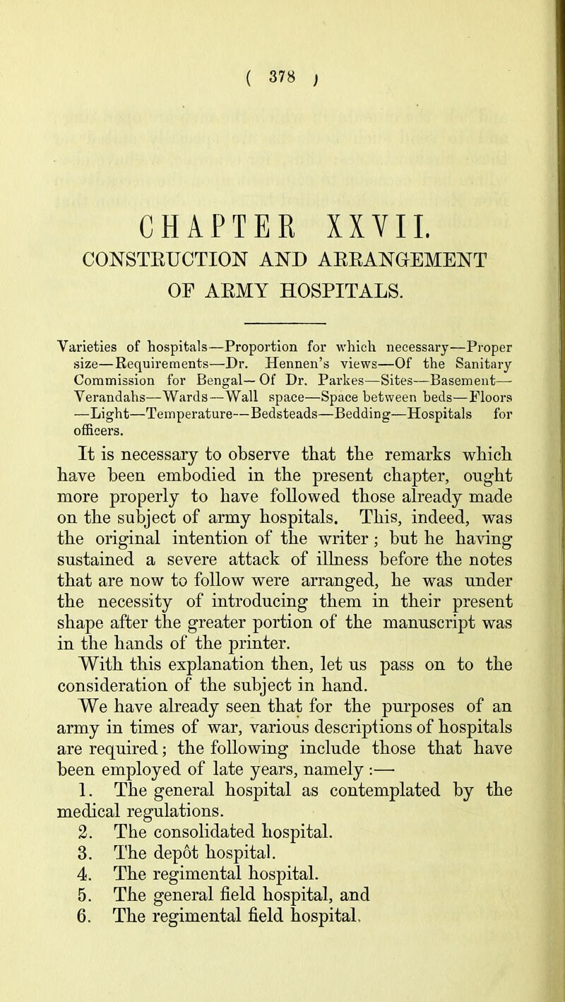 CHAPTER XXVII. CONSTEUCTION AND AEEANGIEMENT OF AEMY HOSPITALS. Varieties of hospitals—Proportion for which necessary—Proper size—Requirements—Dr. Hennen’s views—Of the Sanitary Commission for Bengal— Of Dr. Parkes—Sites—Basement— Verandahs—Wards—Wall space—Space between beds—Floors —Light—Temperature—Bedsteads—Bedding—Hospitals for officers. It is necessary to observe that tbe remarks wbicli bave been embodied in the present chapter, ought more properly to have followed those already made on the subject of army hospitals. This, indeed, was the original intention of the writer; but he having sustained a severe attack of illness before the notes that are now to follow were arranged, he was under the necessity of introducing them in their present shape after the greater portion of the manuscript was in the hands of the printer. With this explanation then, let us pass on to the consideration of the subject in hand. We have already seen that for the purposes of an army in times of war, various descriptions of hospitals are required; the following include those that have been employed of late years, namely :—■ 1. The general hospital as contemplated by the medical regulations. 2. The consolidated hospital. 3. The depot hospital. 4. The regimental hospital. 5. The general field hospital, and 6. The regimental field hospital.