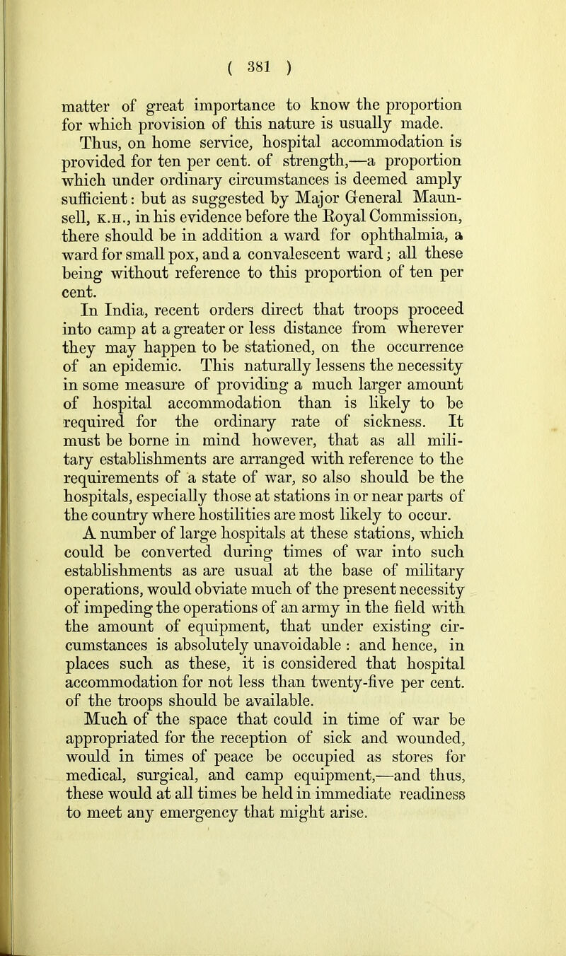 matter of great importance to know the proportion for which provision of this nature is usually made. Thus, on home service, hospital accommodation is provided for ten per cent, of strength,—a proportion which under ordinary circumstances is deemed amply sufficient: hut as suggested hy Major General Maun- sell, K.H., in his evidence before the Eoyal Commission, there should be in addition a ward for ophthalmia, a ward for small pox, and a convalescent ward; aU these being without reference to this proportion of ten per cent. In India, recent orders direct that troops proceed into camp at a greater or less distance from wherever they may happen to be stationed, on the occurrence of an epidemic. This naturally lessens the necessity in some measure of providing a much larger amount of hospital accommodation than is likely to be required for the ordinary rate of sickness. It must be borne in mind however, that as all mili- tary establishments are arranged with reference to the requirements of a state of war, so also should be the hospitals, especially those at stations in or near parts of the country where hostilities are most likely to occm\ A number of large hospitals at these stations, which could be converted during times of war into such estabhshments as are usual at the base of military operations, would obviate much of the present necessity of impeding the operations of an army in the field with the amount of equipment, that under existing cir- cumstances is absolutely unavoidable : and hence, in places such as these, it is considered that hospital accommodation for not less than twenty-five per cent, of the troops should be available. Much of the space that could in time of war be appropriated for the reception of sick and wounded, would in times of peace be occupied as stores for medical, surgical, and camp equipment,—and thus, these would at all times be held in immediate readiness to meet any emergency that might arise.