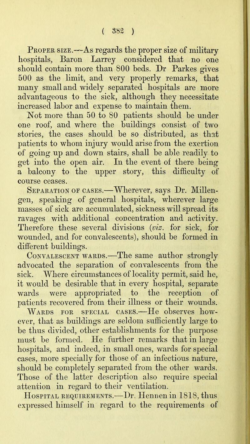 Proper size.—As regards tlie proper size of military hospitals, Baron Larrey considered that no one should contain more than 800 beds. Dr Parkes gives 500 as the limit, and very properly remarks, that many small and widely separated hospitals are more advantageous to the sick, although they necessitate increased labor and expense to maintain them. Not more than 50 to 80 patients should be under one roof, and where the buildings consist of two stories, the cases should be so distributed, as that patients to whom injury would arise from the exertion of going up and down stairs, shall be able readily to get into the open air. In the event of there being a balcony to the upper story, this difficulty of course ceases. Separation oe cases.—Wherever, says Dr. Millen- gen, speaking of general hospitals, wherever large masses of sick are accumulated, sickness will spread its ravages with additional concentration and activity. Therefore these several divisions for sick, for wounded, and for convalescents), should be formed in different buildings. Convalescent wards.—The same author strongly advocated the separation of convalescents from the sick. Where circumstances of locality permit, said he, it would he desirable that in every hospital, separate wards were appropriated to the reception of patients recovered from their illness or their wounds. Wards for special cases.—He observes how- ever, that as buildings are seldom sufficiently large to be thus divided, other estabhshments for the purpose must be formed. He further remarks that in large hospitals, and indeed, in small ones, wards for special cases, more specially for those of an infectious nature, should be completely separated from the other wards. Those of the latter description also require special attention in regard to their ventilation. Hospital requirements.—Dr. Henuenin 1818, thus expressed himself in regard to the requirements of
