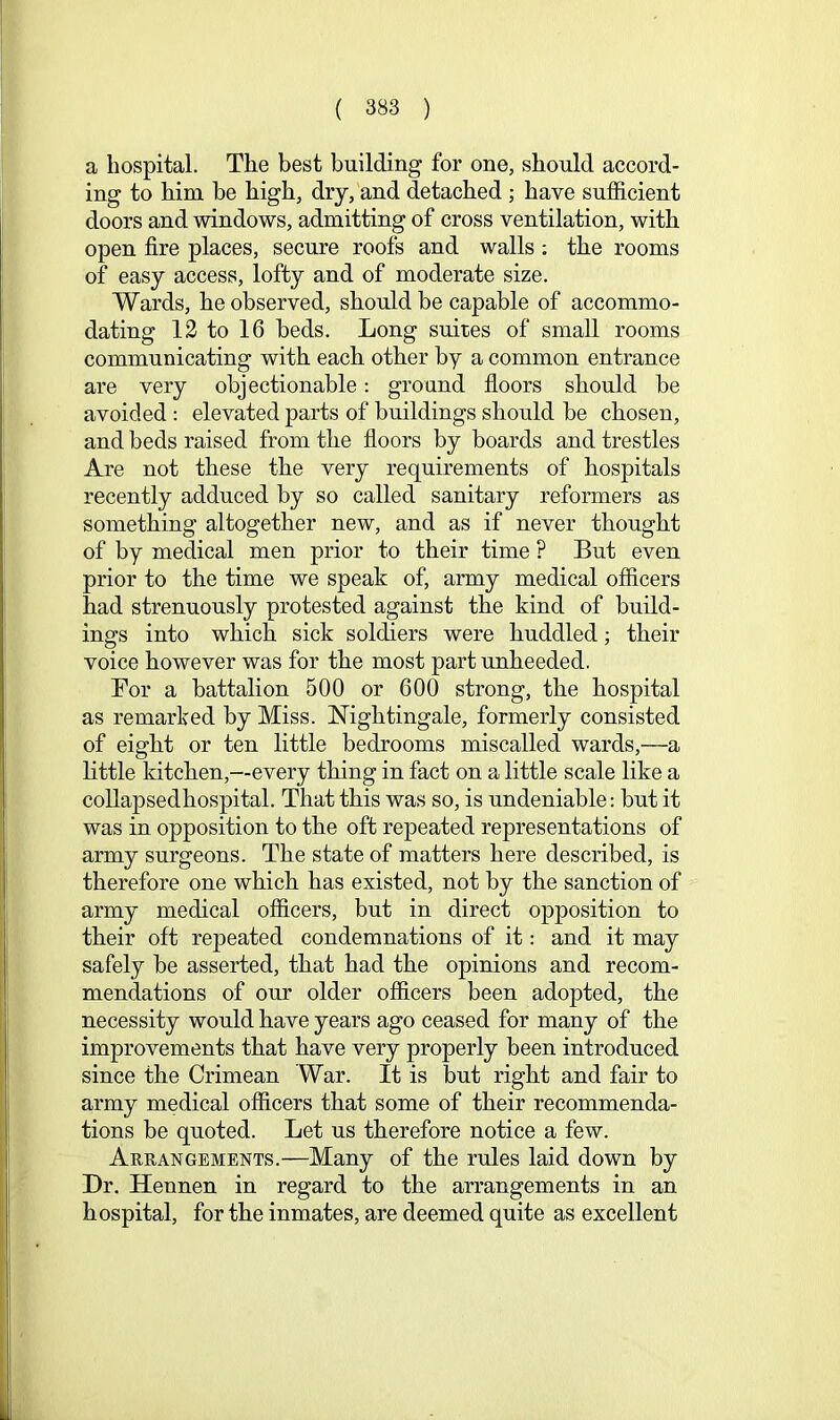 a hospital. The best building for one, should accord- ing to him be high, dry, and detached; have sufficient doors and windows, admitting of cross ventilation, with open fire places, secure roofs and walls; the rooms of easy access, lofty and of moderate size. Wards, he observed, should be capable of accommo- dating 12 to 16 beds. Long suites of small rooms communicating with each other by a common entrance are very objectionable: ground floors should be avoided : elevated parts of buildings should be chosen, and beds raised from the floors by boards and trestles Are not these the very requirements of hospitals recently adduced by so called sanitary reformers as something altogether new, and as if never thought of by medical men prior to their time ? But even prior to the time we speak of, army medical officers had strenuously protested against the kind of build- ings into which sick soldiers were huddled; their voice however was for the most part unheeded. For a battalion 500 or 600 strong, the hospital as remarked by Miss. Nightingale, formerly consisted of eight or ten little bedrooms miscalled wards,—a little kitchen,—every thing in fact on a little scale like a collapsedhospital. That this was so, is undeniable: but it was in opposition to the oft repeated representations of army surgeons. The state of matters here described, is therefore one which has existed, not by the sanction of army medical officers, but in direct opposition to their oft repeated condemnations of it: and it may safely be asserted, that had the opinions and recom- mendations of our older officers been adopted, the necessity would have years ago ceased for many of the improvements that have very properly been introduced since the Crimean War. It is but right and fair to army medical officers that some of their recommenda- tions be quoted. Let us therefore notice a few. Arrangements.—Many of the rules laid down by Dr. Hennen in regard to the arrangements in an hospital, for the inmates, are deemed quite as excellent