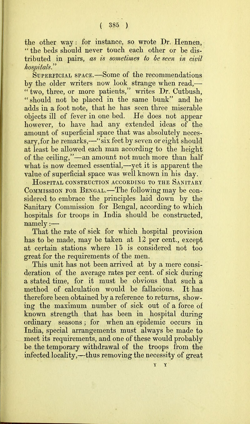 the other way: for instance, so wrote Dr. Hennen, “ the beds should never touch each other or be dis- tributed in pairs, as is sometimes to he seen in civil hospitals” Superficial space.—Some of the recommendations by the older writers now look strange when read,— “ two, three, or more patients,” writes Dr. Cutbush, “should not be placed in the same bunk” and he adds in a foot note, that he has seen three miserable objects ill of fever in one bed. He does not appear however, to have had any extended ideas of the amount of superficial space that was absolutely neces- sary, for he remarks,—“six feet by seven or eight should at least be allowed each man according to the height of the ceiling,”—an amount not much more than half what is now deemed essential,—yet it is apparent the value of superficial space was well known in his day. Hospital construction according to the Sanitary Commission for Bengal.—The following may be con- sidered to embrace the principles laid down by the Sanitary Commission for Bengal, according to which hospitals for troops in India should be constructed, namely:— That the rate of sick for which hospital provision has to be made, may be taken at 12 per cent., except at certain stations where 15 is considered not too great for the requirements of the men. This unit has not been arrived at by a mere consi- deration of the average rates per cent, of sick during a stated time, for it must be obvious that such a method of calculation would be fallacious. It has therefore been obtained by a reference to returns, show- ing the maximum number of sick out of a force of known strength that has been in hospital during ordinary seasons; for when an epidemic occurs in India, special arrangements must always be made to meet its requirements, and one of these would probably be the temporary withdrawal of the troops from the infected locality,—thus removing the necessity of great Y Y