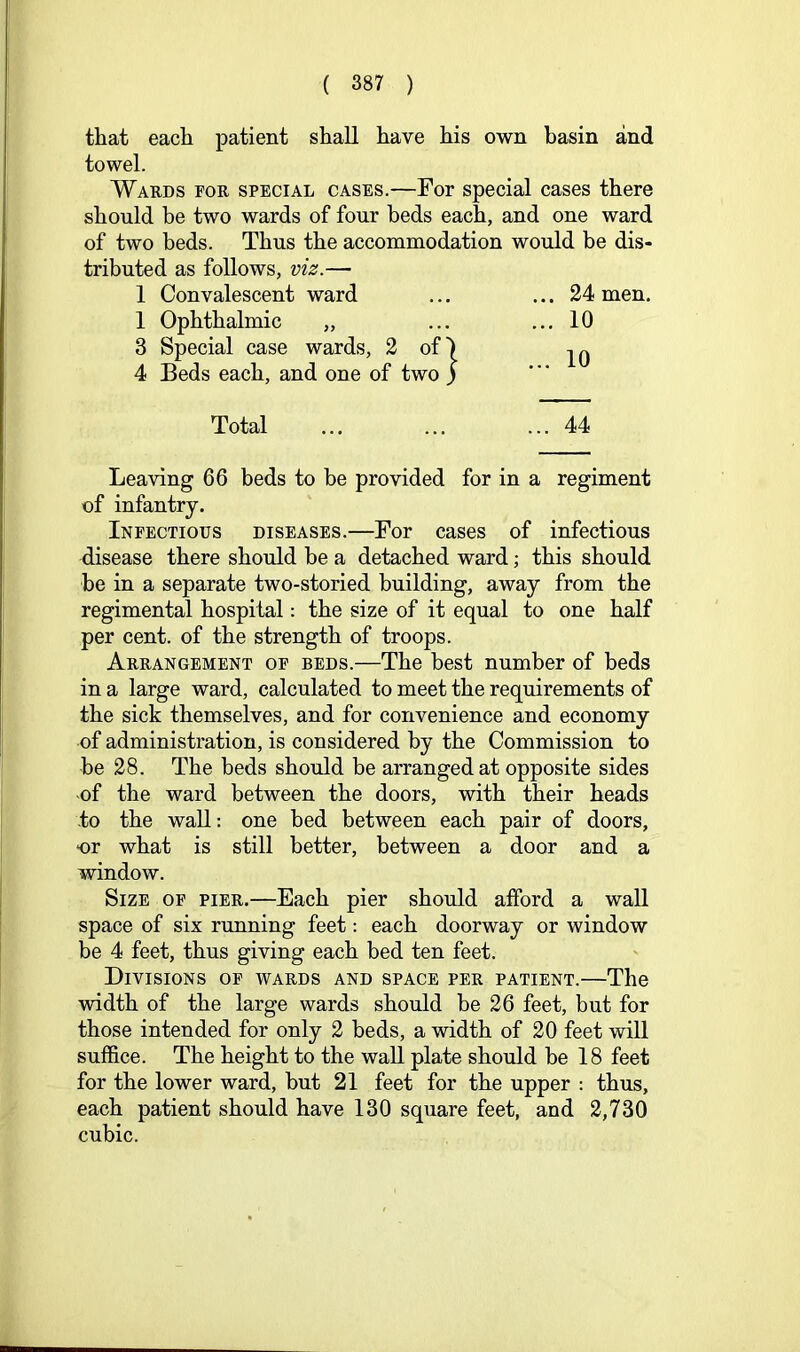 that each patient shall have his own basin and towel. Wards for special cases.—For special cases there should be two wards of four beds each, and one ward of two beds. Thus the accommodation would be dis- tributed as follows, viz.— 1 Convalescent ward 1 Ophthalmic „ 3 Special case wards, 2 of^ 4 Beds each, and one of two ) Total Leaving 66 beds to be provided for in a regiment of infantry. Infectious diseases.—For cases of infectious disease there should be a detached ward; this should be in a separate two-storied building, away from the regimental hospital: the size of it equal to one half per cent, of the strength of troops. Arrangement of beds.—The best number of beds in a large ward, calculated to meet the requirements of the sick themselves, and for convenience and economy of administration, is considered by the Commission to be 28. The beds should be arranged at opposite sides -of the ward between the doors, with their heads to the wall: one bed between each pair of doors, or what is still better, between a door and a window. Size of pier.—Each pier should alford a wall space of six running feet: each doorway or window be 4 feet, thus giving each bed ten feet. Divisions of wards and space per patient.—The width of the large wards should be 26 feet, but for those intended for only 2 beds, a width of 20 feet will suffice. The height to the wall plate should be 18 feet for the lower ward, but 21 feet for the upper : thus, each patient should have 130 square feet, and 2,730 cubic. ... 24 men. ... 10 ... 10 ... 44
