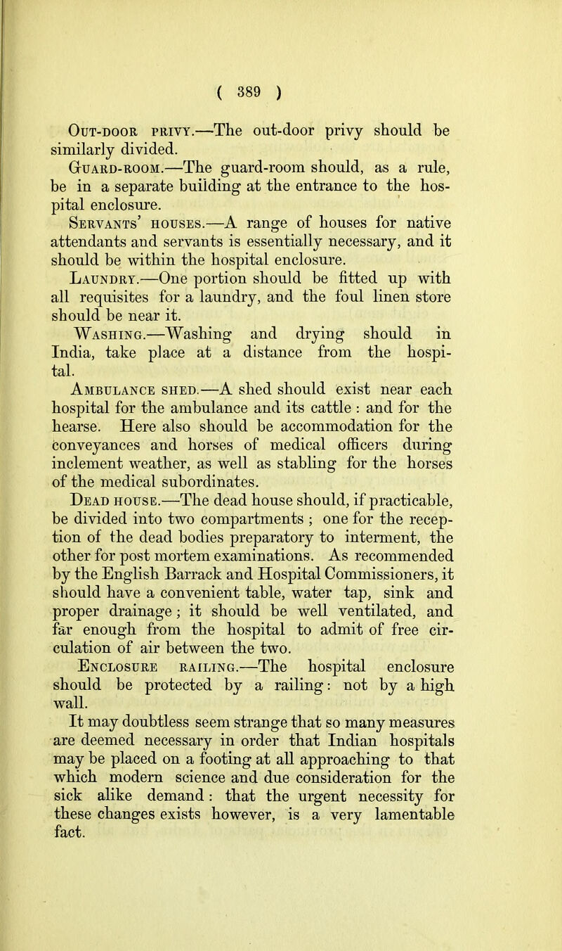OuT-DOOR PRIVY.—The out-door privy should be similarly divided. Guard-room.—The guard-room should, as a rule, be in a separate building at the entrance to the hos- pital enclosure. Servants’ houses.—A range of houses for native attendants and servants is essentially necessary, and it should be within the hospital enclosure. Laundry.—One portion should be fitted up with all requisites for a laundry, and the foul linen store should be near it. Washing.—Washing and drying should in India, take place at a distance from the hospi- tal. Ambulance shed.—A shed should exist near each hospital for the ambulance and its cattle : and for the hearse. Here also should be accommodation for the conveyances and horses of medical officers during inclement weather, as well as stabling for the horses of the medical subordinates. Head house.—The dead house should, if practicable, be divided into two compartments ; one for the recep- tion of the dead bodies preparatory to interment, the other for post mortem examinations. As recommended by the English Barrack and Hospital Commissioners, it should have a convenient table, water tap, sink and proper drainage; it should be well ventilated, and far enough from the hospital to admit of free cir- culation of air between the two. Enclosure railing.—The hospital enclosure should be protected by a railing; not by a high wall. It may doubtless seem strange that so many measures are deemed necessary in order that Indian hospitals may be placed on a footing at all approaching to that which modern science and due consideration for the sick alike demand: that the urgent necessity for these changes exists however, is a very lamentable fact.