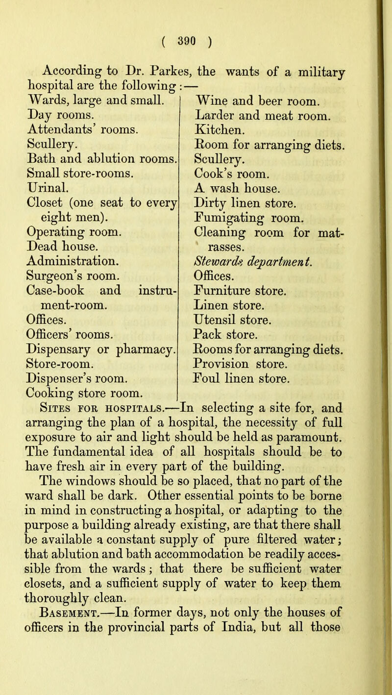 According to Dr. Parkes, the hospital are the following : — wants of a military mat- Wards, large and small Day rooms. Attendants’ rooms. Scullery. Bath and ablution rooms. Small store-rooms. Urinal. Closet (one seat to every eight men). Operating room. Dead house. Administration. Surgeon’s room. Case-book and instru- ment-room. Offices. Officers’ rooms. Dispensary or pharmacy. Store-room. Dispenser’s room. Cooking store room. Sites for hospitals.—In selecting a site for, and arranging the plan of a hospital, the necessity of full exposure to air and light should be held as paramount. The fundamental idea of all hospitals should be to have fresh air in every part of the building. The windows should he so placed, that no part of the ward shall be dark. Other essential points to be borne in mind in constructing a hospital, or adapting to the purpose a building already existing, are that there shall be available a constant supply of pure filtered water; that ablution and bath accommodation be readily acces- sible from the wards; that there be sufficient water closets, and a sufficient supply of water to keep them thoroughly clean. Basement,—In former days, not only the houses of officers in the provincial parts of India, but all those Wine and beer room. Larder and meat room. Kitchen. Boom for arranging diets. Scullery, Cook’s room. A wash house. Dirty linen store. Fumigating room. Cleaning room for rasses. Steward/} department. Offices. Furniture store. Linen store. Utensil store. Pack store. Booms for arranging diets. Provision store. Foul linen store.