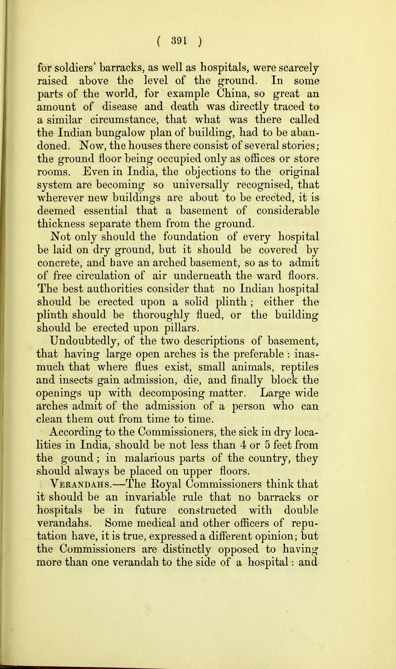for soldiers’ barracks, as well as hospitals, were scarcely raised above the level of the ground. In some parts of the world, for example China, so great an amount of disease and death was directly traced to a similar circumstance, that what was there called the Indian bungalow plan of building, had to be aban- doned. Now, the houses there consist of several stories; the ground floor being occupied only as offices or store rooms. Even in India, the objections to the original system are becoming so universally recognised, that wherever new buildings are about to be erected, it is deemed essential that a basement of considerable thickness separate them from the ground. Not only should the foundation of every hospital be laid on dry ground, but it should be covered by concrete, and have an arched basement, so as to admit of free circulation of air underneath the ward floors. The best authorities consider that no Indian hospital should be erected upon a soHd plinth; either the plinth should be thoroughly flued, or the building should be erected upon pillars. Undoubtedly, of the two descriptions of basement, that having large open arches is the preferable : inas- much that where flues exist, small animals, reptiles and insects gain admission, die, and Anally block the openings up with decomposing matter. Large wide arches admit of the admission of a person who can clean them out from time to time. According to the Commissioners, the sick in dry loca- lities in India, should be not less than 4 or 5 feet from the gound; in malarious parts of the country, they should always be placed on upper floors. Verandahs.—The Eoyal Commissioners think that it should be an invariable rule that no barracks or hospitals be in future constructed with double verandahs. Some medical and other officers of repu- tation have, it is true, expressed a different opinion; but the Commissioners are distinctly opposed to having more than one verandah to the side of a hospital: and