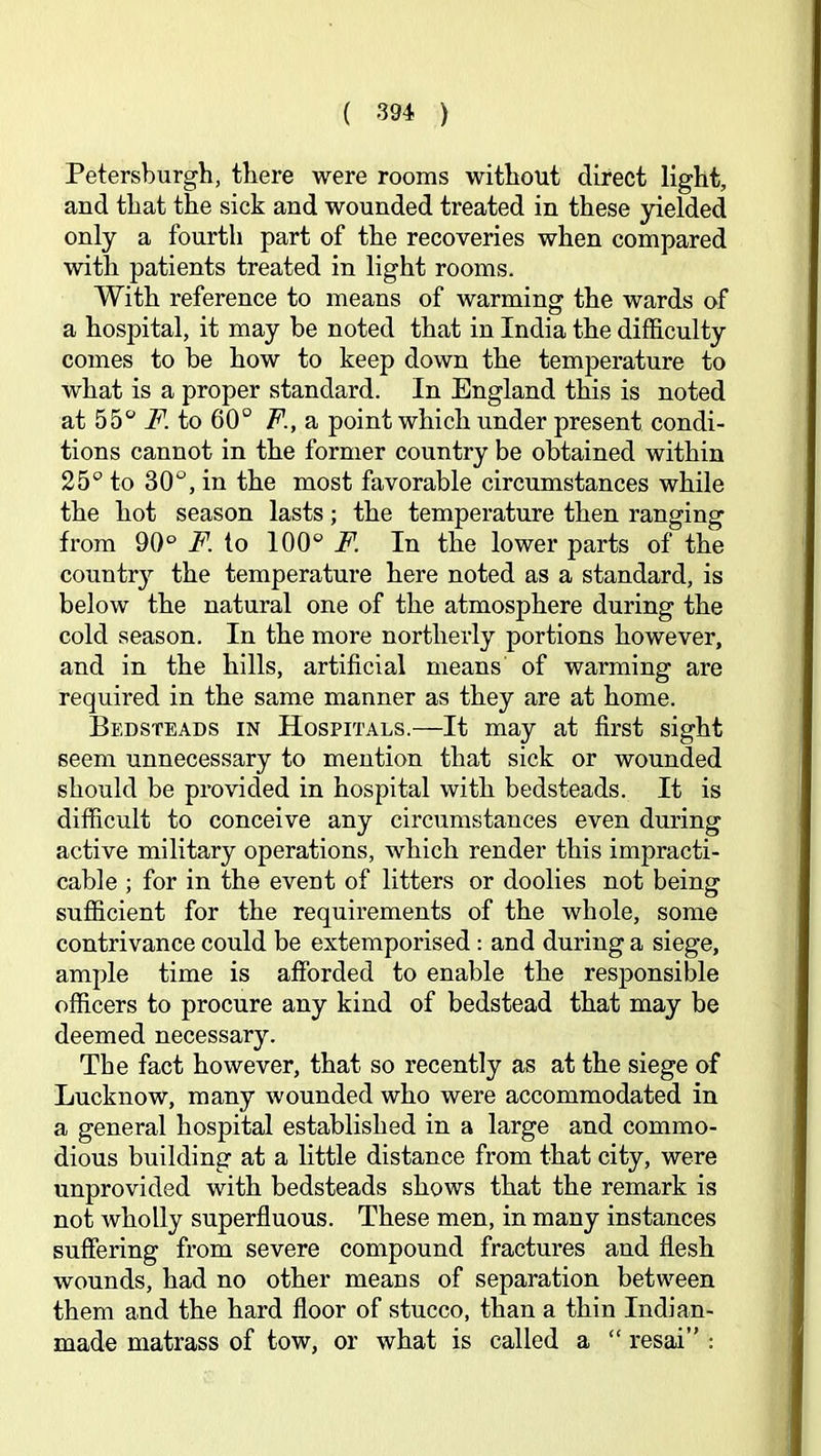 Petersburgh, there were rooms without direct light, and that the sick and wounded treated in these yielded only a fourth part of the recoveries when compared with patients treated in light rooms. With reference to means of warming the wards of a hospital, it may be noted that in India the difficulty comes to be how to keep down the temperature to what is a proper standard. In England this is noted at 55 F. to 60° F., a point which under present condi- tions cannot in the former country be obtained within 25° to 30°, in the most favorable circumstances while the hot season lasts; the temperature then ranging from 90° to 100° jP. In the lower parts of the country the temperature here noted as a standard, is below the natural one of the atmosphere during the cold season. In the more northerly portions however, and in the hills, artificial means of warming are required in the same manner as they are at home. Bedsteads in Hospitals.—It may at first sight seem unnecessary to mention that sick or wounded should be provided in hospital with bedsteads. It is difficult to conceive any circumstances even during active military operations, which render this impracti- cable ; for in the event of litters or doolies not being sufficient for the requirements of the whole, some contrivance could be extemporised: and during a siege, ample time is afforded to enable the responsible officers to procure any kind of bedstead that may be deemed necessary. The fact however, that so recently as at the siege of Lucknow, many wounded who were accommodated in a general hospital established in a large and commo- dious building at a little distance from that city, were unprovided with bedsteads shows that the remark is not wholly superfluous. These men, in many instances suffering from severe compound fractures and flesh wounds, had no other means of separation between them and the hard floor of stucco, than a thin Indian- made matrass of tow, or what is called a “ resai” :