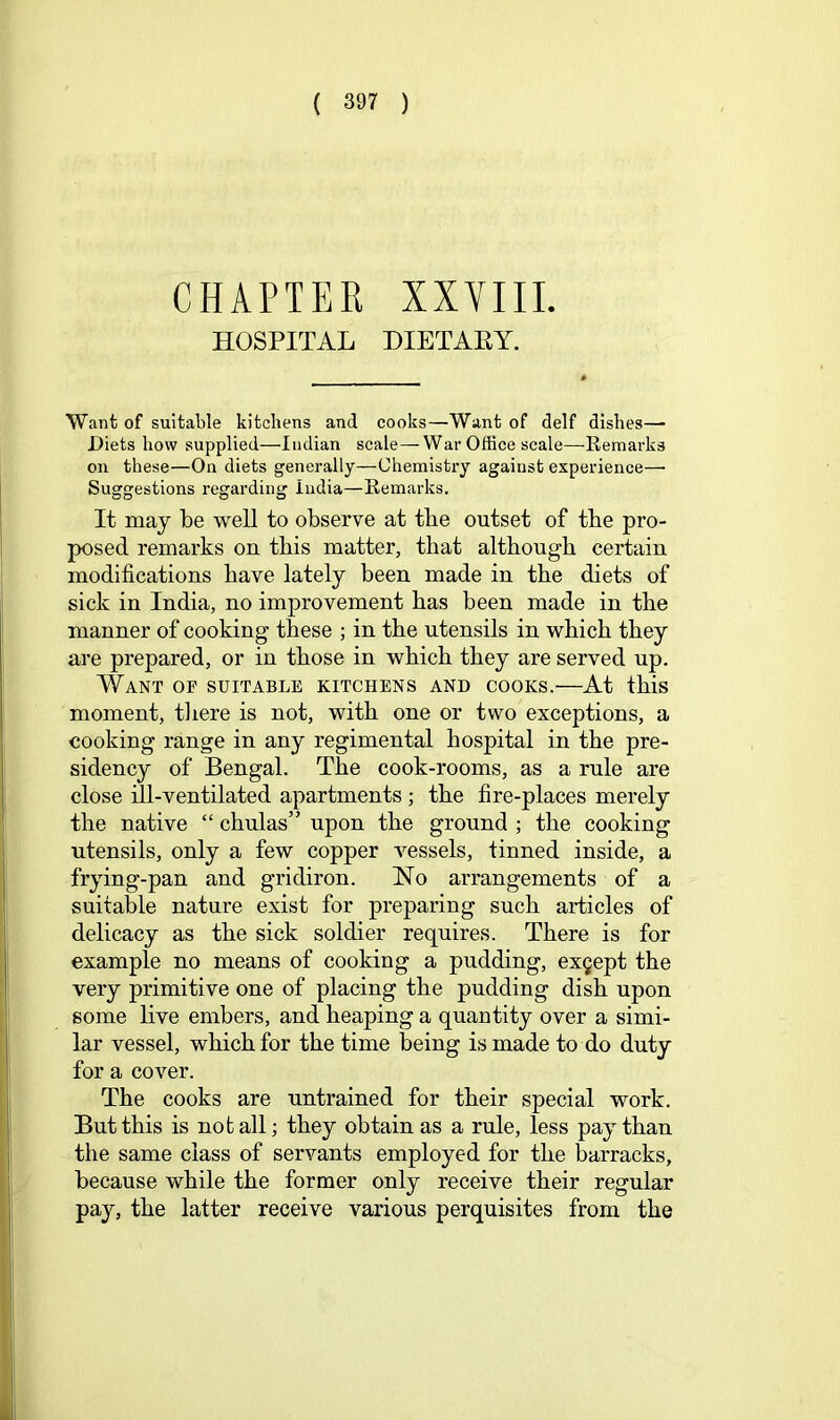 CHAPTER XXVIII. HOSPITAL DIETARY. Want of suitable kitchens and cooks—Want of delf dishes— Diets how supplied—Indian scale—War Office scale—Eemarks on these—On diets generally—Chemistry against experience—• Suggestions regarding India—Remarks. It may be well to observe at the outset of tbe pro- posed remarks on this matter, that although certain modifications have lately been made in the diets of sick in India, no improvement has been made in the manner of cooking these ; in the utensils in which they are prepared, or in those in which they are served up. Want of suitable kitchens and cooks.—At this moment, tliere is not, with one or two exceptions, a cooking range in any regimental hospital in the pre- sidency of Bengal. The cook-rooms, as a rule are close ill-ventilated apartments ; the fire-places merely the native “ chulas” upon the ground ; the cooking utensils, only a few copper vessels, tinned inside, a frying-pan and gridiron. No arrangements of a suitable nature exist for preparing such articles of delicacy as the sick soldier requires. There is for example no means of cooking a pudding, except the very primitive one of placing the pudding dish upon some live embers, and heaping a quantity over a simi- lar vessel, which for the time being is made to do duty for a cover. The cooks are untrained for their special work. But this is not all; they obtain as a rule, less pay than the same class of servants employed for the barracks, because while the former only receive their regular pay, the latter receive various perquisites from the