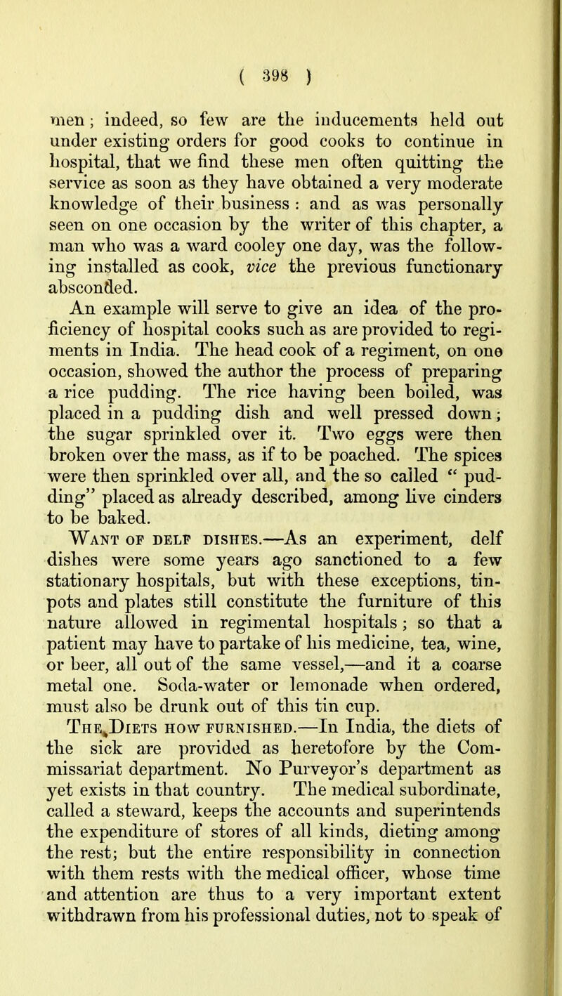 men; indeed, so few are the inducements held out under existing orders for good cooks to continue in hospital, that we find these men often quitting the service as soon as they have obtained a very moderate knowledge of their business : and as was personally seen on one occasion by the writer of this chapter, a man who was a ward cooley one day, was the follow* ing installed as cook, vice the previous functionary absconded. An example will serve to give an idea of the pro- ficiency of hospital cooks such as are provided to regi- ments in India. The head cook of a regiment, on one occasion, showed the author the process of preparing a rice pudding. The rice having been boiled, was placed in a pudding dish and well pressed down; the sugar sprinkled over it. Two eggs were then broken over the mass, as if to be poached. The spices were then sprinkled over all, and the so called “ pud- ding” placed as already described, among live cinders to be baked. Want op delp dishes.—As an experiment, delf dishes were some years ago sanctioned to a few stationary hospitals, but with these exceptions, tin- pots and plates still constitute the furniture of this nature allowed in regimental hospitals; so that a patient may have to partake of his medicine, tea, wine, or beer, all out of the same vessel,—and it a coarse metal one. Soda-water or lemonade when ordered, must also be drunk out of this tin cup. The^Diets how purnished.—In India, the diets of the sick are provided as heretofore by the Com- missariat department. No Purveyor’s department as yet exists in that country. The medical subordinate, called a steward, keeps the accounts and superintends the expenditure of stores of all kinds, dieting among the rest; but the entire responsibility in connection with them rests with the medical officer, whose time and attention are thus to a very important extent withdrawn from his professional duties, not to speak of