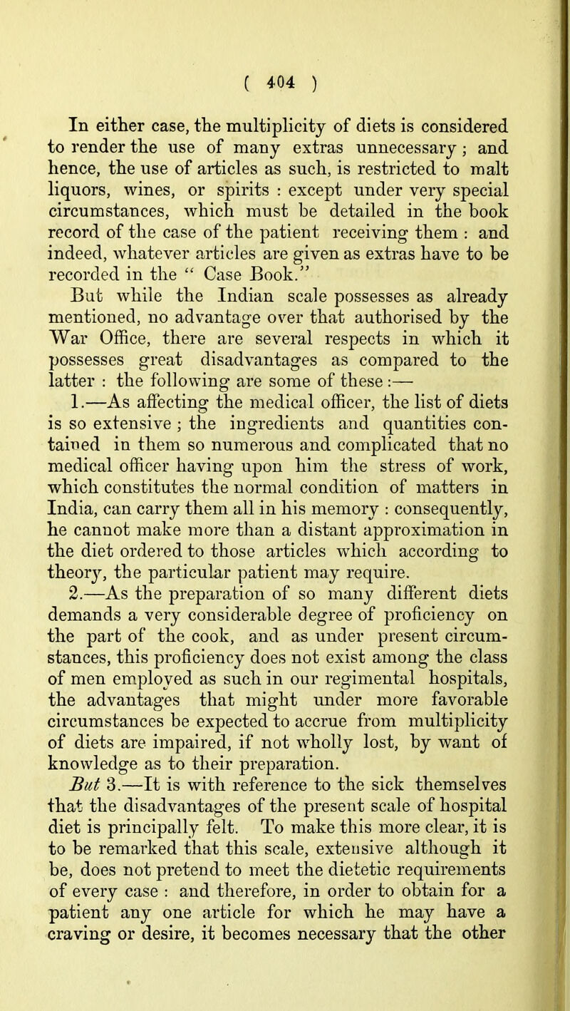 In either case, the multiplicity of diets is considered to render the use of many extras unnecessary; and hence, the use of articles as such, is restricted to malt liquors, wines, or spirits : except under very special circumstances, which must be detailed in the book record of the case of the patient receiving them : and indeed, whatever articles are given as extras have to be recorded in the “ Case Book.” But while the Indian scale possesses as already mentioned, no advantage over that authorised by the War Office, there are several respects in which it possesses great disadvantages as compared to the latter : the following are some of these :— 1. —As affecting the medical officer, the list of diets is so extensive ; the ingredients and quantities con- tained in them so numerous and complicated that no medical officer having upon him the stress of work, which constitutes the normal condition of matters in India, can carry them all in his memory : consequently, he cannot make more than a distant approximation in the diet ordered to those articles which according to theor}'-, the particular patient may require. 2. —As the preparation of so many different diets demands a very considerable degree of proficiency on the part of the cook, and as under present circum- stances, this proficiency does not exist among the class of men employed as such in our regimental hospitals, the advantages that might rmder more favorable circumstances be expected to accrue from multiplicity of diets are impaired, if not wholly lost, by want of knowledge as to their preparation. But 3.—It is with reference to the sick themselves that the disadvantages of the present scale of hospital diet is principally felt. To make this more clear, it is to be remarked that this scale, extensive although it be, does not pretend to meet the dietetic requirements of every case ; and therefore, in order to obtain for a patient any one article for which he may have a craving or desire, it becomes necessary that the other