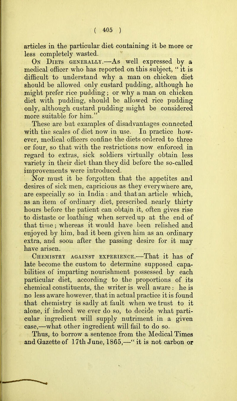 articles in the particular diet containing it be more or less completely wasted. On Diets generally.—As well expressed by a medical officer who has reported on this subject, “ it is difficult to understand why a man on chicken diet should be allowed only custard pudding, although he might prefer rice pudding; or why a man on chicken diet with pudding, should be allowed rice pudding only, although custard pudding might be considered more suitable for him.” These are but examples of disadvantages connected with the scales of diet now in use. In practice how- ever, medical officers confine the diets ordered to three or four, so that with the restrictions now enforced in regard to extras, sick soldiers virtually obtain less variety in their diet than they did before the so-called improvements were introduced. Nor must it be forgotten that the appetites and desires of sick men, capricious as they everywhere are, are especially so in India : and that an article which, as an item of ordinary diet, prescribed nearly thirty hours before the patient can obtain it, often gives rise to distaste or loathing when served up at the end of that time; whereas it would have been relished and enjoyed by him, had it been given him as an ordinary extra, and soon after the passing desire for it may have arisen. Chemistry against experience.—That it has of late become the custom to determine supposed capa- bilities of imparting nourishment possessed by each particular diet, according to the proportions of its chemical constituents, the writer is well aware : he is no less aware however, that in actual practice it is found that chemistry is sadly at fault when we trust to it alone, if indeed we ever do so, to decide what parti- cular ingredient will supply nutriment in a given case,—what other ingredient will fail to do so. Thus, to borrow a sentence from the Medical Times and Gazette of 17th June, 1865,—“ it is not carbon or