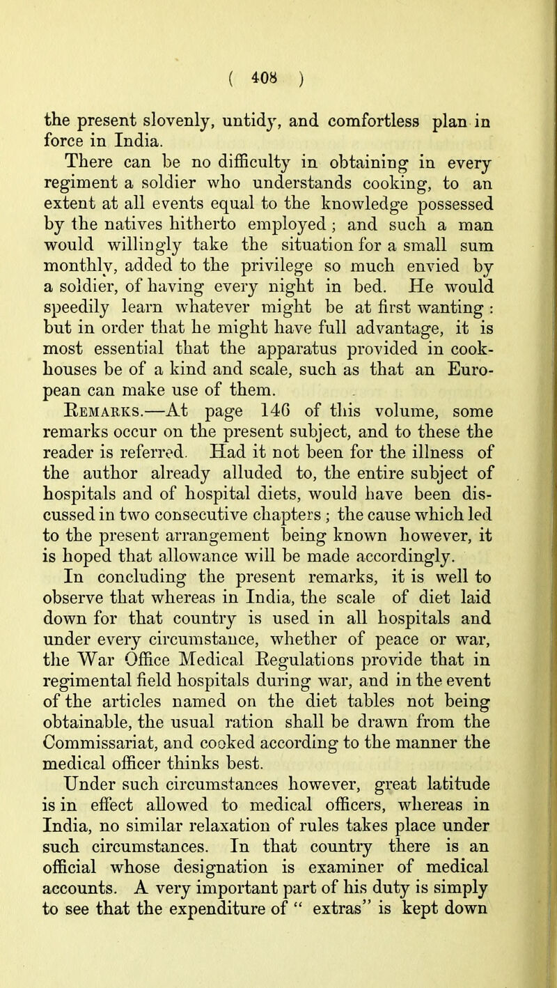 the present slovenly, untidy, and comfortless plan in force in India. There can be no difficulty in obtaining in every regiment a soldier who understands cooking, to an extent at all events equal to the knowledge possessed by the natives hitherto employed; and such a man would willingly take the situation for a small sum monthly, added to the privilege so much envied by a soldier, of having every night in bed. He would speedily learn whatever might he at first wanting : but in order that he might have full advantage, it is most essential that the apparatus provided in cook- houses be of a kind and scale, such as that an Euro- pean can make use of them. Remarks.—At page 14G of this volume, some remarks occur on the present subject, and to these the reader is referred. Had it not been for the illness of the author already alluded to, the entire subject of hospitals and of hospital diets, would have been dis- cussed in two consecutive chapters; the cause which led to the present arrangement being known however, it is hoped that allowance will be made accordingly. In concluding the present remarks, it is well to observe that whereas in India, the scale of diet laid down for that country is used in all hospitals and under every circumstance, whether of peace or war, the War Office Medical Regulations provide that in regimental field hospitals during war, and in the event of the articles named on the diet tables not being obtainable, the usual ration shall be drawn from the Commissariat, and cooked according to the manner the medical officer thinks best. Under such circumstances however, great latitude is in effect allowed to medical officers, whereas in India, no similar relaxation of rules takes place under such circumstances. In that country there is an official whose designation is examiner of medical accounts. A very important part of his duty is simply to see that the expenditure of “ extras” is kept down