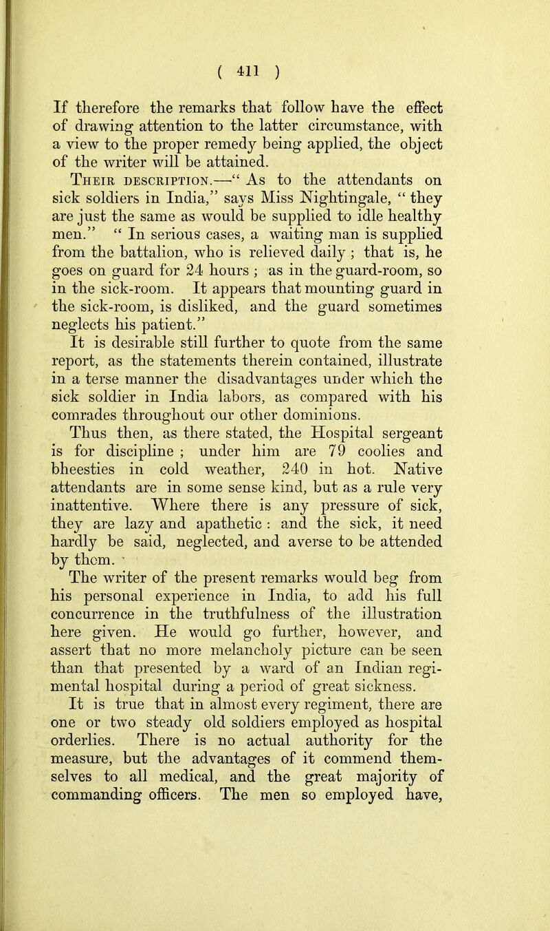 If tlierefore the remarks that follow have the effect of drawing attention to the latter circumstance, with a view to the proper remed}^ being applied, the object of the writer will be attained. Their description.—“ As to the attendants on sick soldiers in India,” says Miss Nightingale, “ they are just the same as would be supplied to idle healthy men.” “ In serious cases, a waiting man is supphed from the battalion, who is relieved daily ; that is, he goes on guard for 24 hours ; as in the guard-room, so in the sick-room. It appears that mounting guard in the sick-room, is disliked, and the guard sometimes neglects his patient.” It is desirable still further to quote from the same report, as the statements therein contained, illustrate in a terse manner the disadvantages under which the sick soldier in India labors, as compared with his comrades throughout our other dominions. Thus then, as there stated, the Hospital sergeant is for discipline ; under him are 79 coolies and bheesties in cold weather, 240 in hot. Native attendants are in some sense kind, but as a rule very inattentive. Where there is any pressure of sick, they are lazy and apathetic : and the sick, it need hardly be said, neglected, and averse to be attended by thorn. ■ The writer of the present remarks would beg from his personal experience in India, to add his full concurrence in the truthfulness of the illustration here given. He would go farther, however, and assert that no more melancholy picture can be seen than that presented by a ward of an Indian regi- mental hospital during a period of great sickness. It is true that in almost every regiment, there are one or two steady old soldiers employed as hosjDital orderlies. There is no actual authority for the measure, but the advantages of it commend them- selves to all medical, and the great majority of commanding officers. The men so employed have,