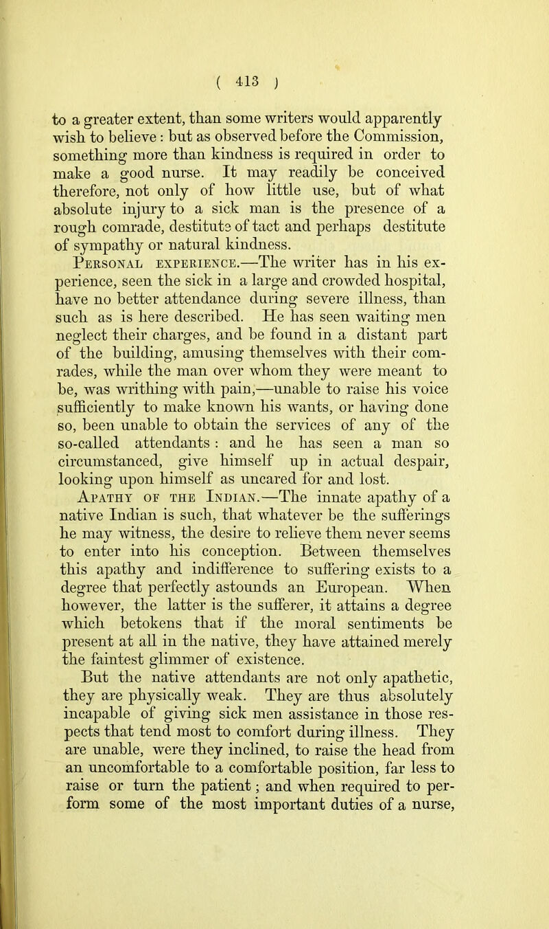 to a greater extent, tlian some writers would apparently wisli to believe: but as observed before the Commission, something more than kindness is required in order to make a good nurse. It may readily be conceived therefore, not only of how little use, but of what absolute injury to a sick man is the presence of a rough comrade, destitute of tact and perhaps destitute of sympathy or natural kindness. Personal experience.—The writer has in his ex- perience, seen the sick in a large and crowded hospital, have no better attendance during severe illness, than such as is here described. He has seen waiting men neglect their charges, and be found in a distant part of the building, amusing themselves with their com- rades, while the man over whom they were meant to be, was writhing with pain,—unable to raise his voice sufficiently to make known his wants, or having done so, been unable to obtain the services of any of the so-called attendants : and he has seen a man so circumstanced, give himself up in actual despair, looking upon himself as uncared for and lost. Apathy oe the Indian.—The innate apathy of a native Indian is such, that whatever be the sufferings he may witness, the desire to relieve them never seems to enter into his conception. Between themselves this apathy and indifference to suffering exists to a degree that perfectly astoimds an European. When however, the latter is the sufferer, it attains a degree which betokens that if the moral sentiments be present at all in the native, they have attained merely the faintest glimmer of existence. But the native attendants are not only apathetic, they are physically weak. They are thus absolutely incapable of giving sick men assistance in those res- pects that tend most to comfort during illness. They are unable, were they inclined, to raise the head from an uncomfortable to a comfortable position, far less to raise or turn the patient; and when required to per- form some of the most important duties of a nurse.