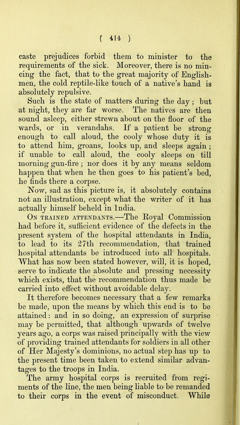 caste prejudices forbid them to minister to the requirements of the sick. Moreover, there is no min- cing the fact, that to the great majority of English- men, the cold reptile-like touch of a native’s hand is absolutely repulsive. Such is the state of matters during the day; but at night, they are far worse. The natives are then sound asleep, either strewn about on the floor of the wards, or in verandahs. If a patient be strong enough to call aloud, the cooly whose duty it is to attend him, groans, looks up, and sleeps again; if unable to call aloud, the cooly sleeps on till morning gun-fire ; nor does it by any means seldom happen that when he then goes to his patient’s bed, he finds there a corpse. Now, sad as this picture is, it absolutely contains not an illustration, except what the writer of it has actually himself beheld in India. On trained attendants.-—The Eoyal Commission had before it, sufficient evidence of the defects in the present system of the hospital attendants in India, to lead to its 27th recommendation, that trained hospital attendants be introduced into all hospitals. What has now been stated however, will, it is hoped, serve to indicate the absolute and pressing necessity which exists, that the recommendation thus made be carried into effect without avoidable delay. It therefore becomes necessary that a few remarks be made, upon the means by which this end is to be attained: and in so doing, an expression of surprise may be permitted, that although upwards of twelve years ago, a corps was raised principally with the view of pro’vdding trained attendants for soldiers in all other of Her Majesty’s dominions, no actual step has up to the present time been taken to extend similar advan- tages to the troops in India. The army hospital corps is recruited from regi- ments of the line, the men being liable to be remanded to their corps in the event of misconduct. While