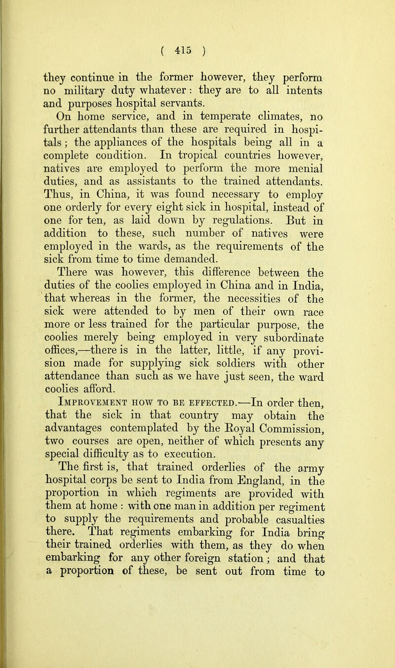 they continue in the former however, they perform no mihtary duty whatever; they are to all intents and purposes hospital servants. On home service, and in temperate climates, no further attendants than these are required in hospi- tals ; the appliances of the hospitals being all in a complete condition. In tropical countries however, natives are employed to perform the more menial duties, and as assistants to the trained attendants. Thus, in China, it was found necessary to employ one orderly for every eight sick in hospital, instead of one for ten, as laid down by regulations. But in addition to these, such number of natives were employed in the wards, as the requirements of the sick from time to time demanded. There was however, this difference between the duties of the coolies employed in China and in India, that whereas in the former, the necessities of the sick were attended to by men of their own race more or less trained for the particular purpose, the coohes merely being employed in very subordinate offices,—there is in the latter, little, if any provi- sion made for supplying sick soldiers with other attendance than such as we have just seen, the ward coolies afford. Improvement how to be epfected.^—In order then, that the sick in that country may obtain the advantages contemplated by the Eoyal Commission, two courses are open, neither of which presents any special difficulty as to execution. The first is, that trained orderlies of the army hospital corps be sent to India from England, in the proportion in which regiments are provided with them at home : with one man in addition per regiment to supply the requirements and probable casualties there. That regiments embarking for India bring their trained orderlies with them, as they do when embarking for any other foreign station; and that a proportion of these, be sent out from time to