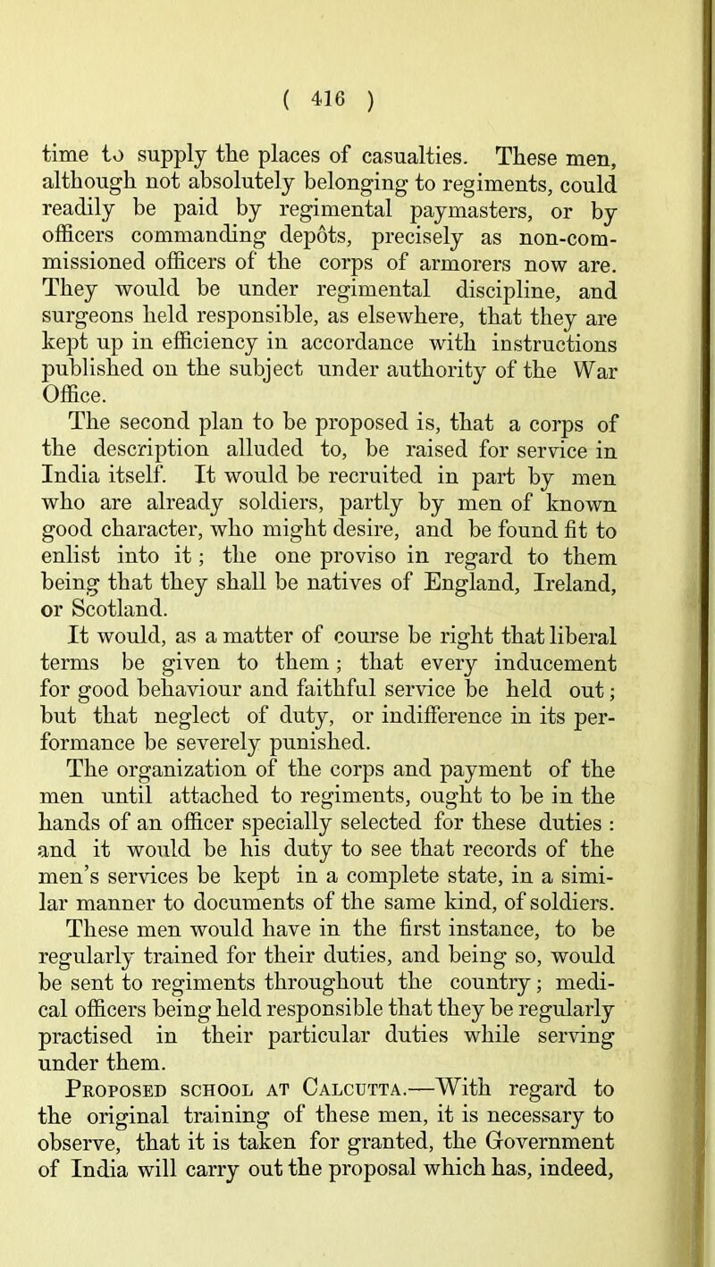 time to supply the places of casualties. These men, although not absolutely belonging to regiments, could readily be paid by regimental paymasters, or by officers commanding depots, precisely as non-com- missioned officers of the corps of armorers now are. They would be under regimental discipline, and surgeons held responsible, as elsewhere, that they are kept up in efficiency in accordance with instructions published on the subject under authority of the War Office. The second plan to be proposed is, that a corps of the description alluded to, be raised for service in India itself. It would be recruited in part by men who are already soldiers, partly by men of known good character, who might desire, and be found fit to enlist into it; the one proviso in regard to them being that they shall be natives of England, Ireland, or Scotland. It would, as a matter of course be right that liberal terms be given to them; that every inducement for good behaviour and faithful service be held out; but that neglect of duty, or indifference in its per- formance be severely punished. The organization of the corps and payment of the men until attached to regiments, ought to be in the hands of an officer specially selected for these duties : and it would be his duty to see that records of the men’s services be kept in a complete state, in a simi- lar manner to documents of the same kind, of soldiers. These men would have in the first instance, to be regularly trained for their duties, and being so, would be sent to regiments throughout the country; medi- cal officers being held responsible that they be regularly practised in their particular duties while serving under them. Proposed school at Calcutta.—With regard to the original training of these men, it is necessary to observe, that it is taken for granted, the Government of India will carry out the proposal which has, indeed.