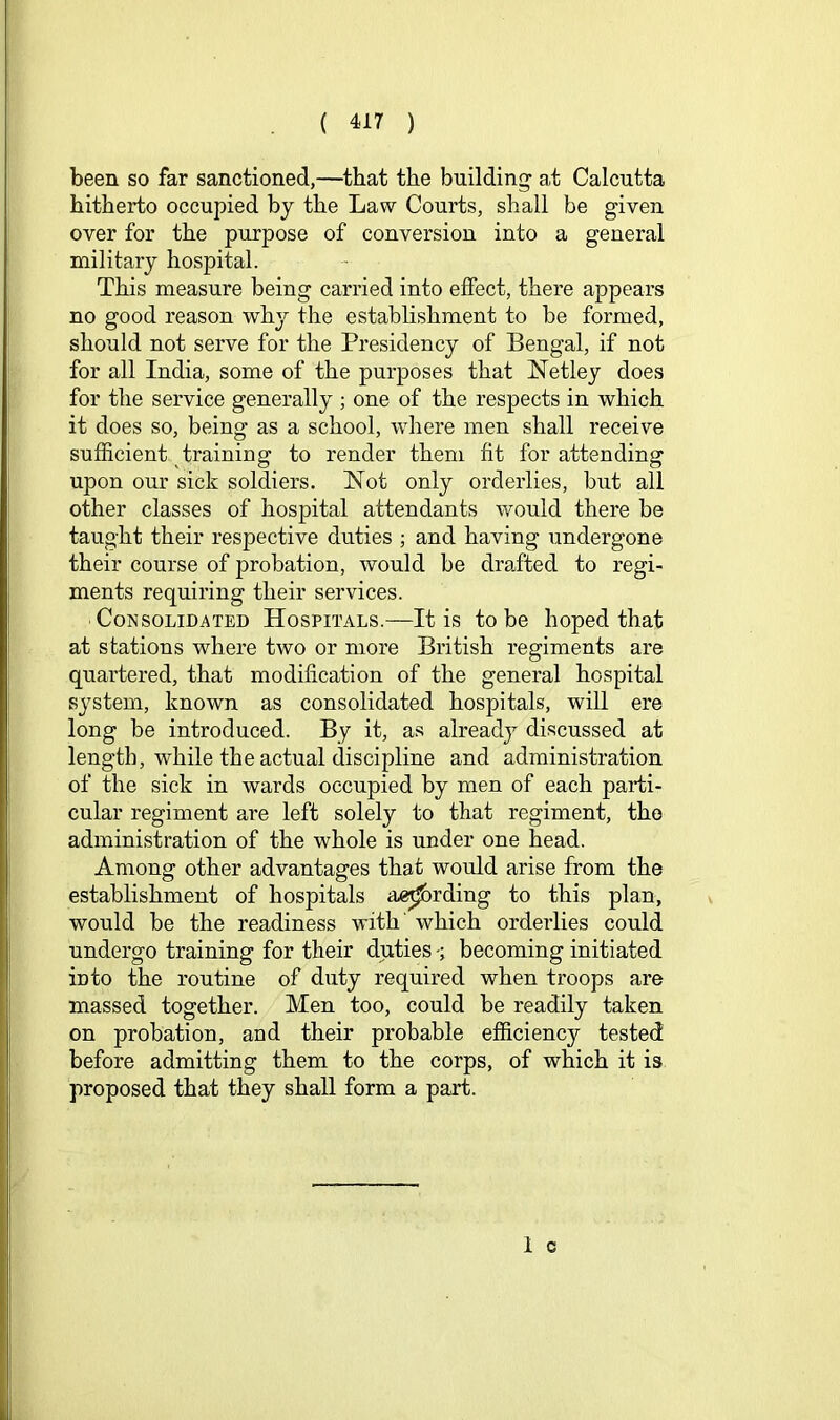 been so far sanctioned,—^that the building at Calcutta hitherto occupied bj the Law Courts, shall be given over for the purpose of conversion into a general military hospital. This measure being carried into effect, there appears no good reason why the establishment to be formed, should not serve for the Presidency of Bengal, if not for all India, some of the purposes that Netley does for the service generally ; one of the respects in which it does so, being as a school, where men shall receive sufficient training to render them fit for attending upon our sick soldiers. Not only orderlies, but all other classes of hospital attendants would there be taught their respective duties ; and having undergone their course of probation, would be drafted to regi- ments requiring their services. Consolidated Hospitals.—It is to be hoped that at stations where two or more British regiments are quartered, that modification of the general hospital system, known as consolidated hospitals, will ere long be introduced. By it, as alreadj^ discussed at length, while the actual discipline and administration of the sick in wards occupied by men of each paidi- cular regiment are left solely to that regiment, the administration of the whole is under one head. Among other advantages that would arise from the establishment of hospitals ae^rding to this plan, would be the readiness with' which orderlies could undergo training for their duties becoming initiated ioto the routine of duty required when troops are massed together. Men too, could be readily taken on probation, and their probable efficiency tested before admitting them to the corps, of which it is proposed that they shall form a part.