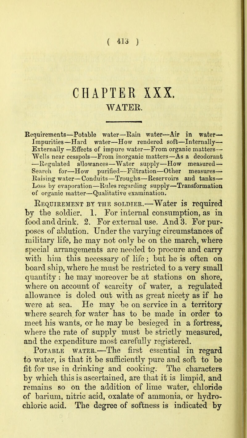 ( 413 ) CHAPTER XXX. WATER. Eequirements—Potable water—Rain water—Air in water- impurities—Hard water—How rendered soft—Internally— Externally —Effects of impure water—From organic matters—■ Wells near cesspols—From inorganic matters—As a deodorant —Regulated allowances—Water supply—How measured— Search for—How purified—Filtration—Other measures— Raising water—Conduits—Troughs—Reservoirs and tanks—■ Loss by evaporation—Rules regarding supply—Transformation of organic matter—Qualitative examination. Requirement by the soldier.—Water is required by the soldier. 1. For internal consumption, as in food and drink. 2. For external use. And 3. For pur- poses of ablution. Under the varying circumstances of military life, he may not only be on the march, where special arrangements are needed to procure and carry witli him this necessary of life; but he is often on board ship, where he must be restricted to a very small quantity : he may moreover be at stations on shore, where on account of scarcity of water, a regulated allowance is doled out with as great nicety as if he were at sea. He may be on service in a territory where search for water has to be made in order to meet his wants, or he may be besieged in a fortress, where the rate of supply must be strictly measured, and the expenditure most carefully registered. Potable water.—The first essential in regard to water, is that it be sufficiently pure and soft to be fit for use in drinking and cooking. The characters by which this is ascertained, are that it is limpid, and remains so on the addition of lime water, chloride of barium, nitric acid, oxalate of ammonia, or hydro- chloric acid. The degree of softness is indicated by