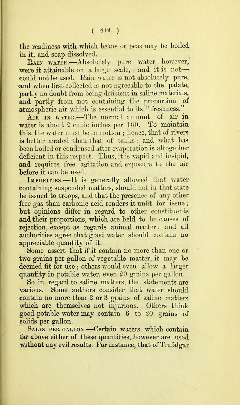 tlie readiness with wiiicli l)e;xns or peas may be boiled in it, and soap dissolved. . Rain water.—Absolntel}^ pure water however, were it attainable on a large scale,—and it is not— could not be used. Rain water is not absolutely pure, 'and when first collected is not agreeable to the palate, partly no doubt from being' deficient in saline materials, and partly from not containing' the proportion of atmospheric air whicb is essential to its “ freshness.” Am IN WATER.—'^t'lie normal ainoimt of air in water is about 2 cubic inches per 100. To maintain this, the water must be in motion ; hence, that of rivers is better aerated than that of tanks; and \\0nat has been boiled or condensed after eva]ioration is altogether deficient in this respect. Thus, it is vapid and iuisipid, and requires free agitation and exposure to the air before it can be used. Impurities.—It is generally allovced that water containing suspended matters, should not in tliat state be issued to troops, and that the presence of an}' other free gas than carbonic acid renders it unfit for i ssue ; but opinions differ in regard to other constituents and their proportions, which are held to be causes of rejection, except as regards animal matt(a-; and all authorities agree that good water should contain no appreciable quantity of it. Some assert that if it contain no more than one or two grains per gallon of vegetable matter, it may be deemed fit for use ; others would even allow a larger quantity in potable water, even 20 grains per gallon. So in regard to saline matters, the statements are various. Some authors consider that water should contain no more than 2 or 3 grains of saline matters which are themselves not injurious. Others think good potable water may contain 6 to 20 grains of solids per gallon. Salts per gallon.—Certain waters which contain far above either of these quantities, however are used without any evil results. For instance, that of Trafalgar