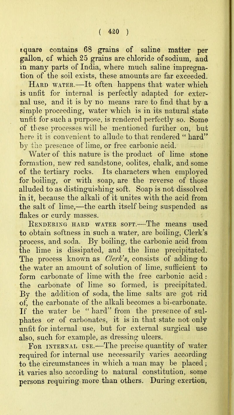square contains 68 grains of saline matter per gallon, of which 25 grains are chloride of sodium, and in many parts of India, where much saline impregna- tion of the soil exists, these amounts are far exceeded. Hard water.—It often happens that water which is uafit for internal is perfectly adapted for exter- nal use, and it is by no means rare to find that by a simple proceeding, water which is in its natural state unfit for such a purpose, is rendered perfectly so. Some of these processes will be mentioned further on, but here it is convenient to allude to that rendered “ hard” by the presence of lime, or free carbonic acid. Water of this nature is the product of lime stone formation, new red sandstone, oolites, chalk, and some of the tertiary rocks. Its characters when employed for boiling, or with soap, are the reverse of those alluded to as distinguishing soft. Soap is not dissolved in it, because the alkali of it unites with the acid from the salt of lime,—the earth itself being suspended as flakes or curdy masses. Eendering hard water soft.—The means used to obtain softness in such a water, are boiling. Clerk’s process, and soda. By boiling, the carbonic acid from the lime is dissipated, and the lime precipitated. The process known as Cleric s, consists of adding to the water an amount of solution of lime, sufficient to form cai’bonate of lime with the free carbonic acid: the carbonate of lime so formed, is precipitated. By the addition of soda, the lime salts are got rid of, the carbonate of the alkali becomes a bi-carbonate. If the water be “ hard” from the presence of sul- phates or of carbonates, it is in that state not only unfit for internal use, but for external surgical use also, such for example, as dressing ulcers. For internal use.—The precise quantity of water required for internal use necessarily varies according to the circumstances in which a man may be placed; it varies also according to natural constitution, some persons requiring more than others. During exertion,