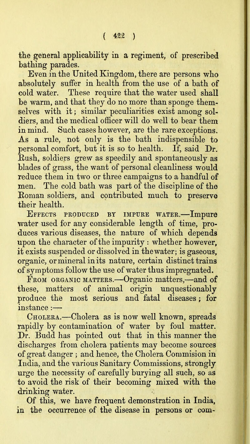 the general applicability in a regiment, of prescribed bathing parades. Even in the United Kingdom, there are persons who absolutely suffer in health from the use of a bath of cold water. These require that the water used shall be warm, and that they do no more than sponge them- selves with it; similar peculiarities exist among sol- diers, and the medical officer will do well to bear them in mind. Such cases however, are the rare exceptions. As a rule, not only is the bath indispensible to personal comfort, but it is so to health. If, said Dr. Eush, soldiers grew as speedily and spontaneously as blades of grass, the want of personal cleanliness would reduce them in two or three campaigns to a handful of men. The cold bath was part of the discipline of the Eoman soldiers, and contributed much to preserve their health. Effects produced by impure water.—Impure water used for any considerable length of time, pro- duces various diseases, the nature of which depends upon the character of the impurity ; whether however, it exists suspended or dissolved in the water; is gaseous, organic, or mineral in its nature, certain distinct trains of symptoms follow the use of water thus impregnated. From organic matters.—Organic matters,—and of these, matters of animal origin unquestionably produce the most serious and fatal diseases; for instance;— Cholera.—Cholera as is now well known, spreads rapidly by contamination of water by foul matter. Dr. Budd has pointed out that in this manner the discharges from cholera patients may become sources of great danger ; and hence, the Cholera Commision in India, and the various Sanitary Commissions, strongly urge the necessity of carefully burying all such, so as to avoid the risk of their becoming mixed with the drinking water. Of this, we have frequent demonstration in India, in the occurrence of the disease in persons or com-