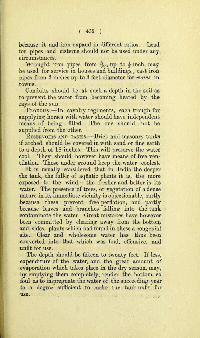 because it and iron expand in different ratios. Lead for pipes and cisterns should not be used under any circumstances. Wrought iron pipes from fths up to inch, may be used for service in houses and buildings ; cast iron pipes from 3 inches up to 3 feet diameter for mains in towns. Conduits should be at such a depth in the soil as to prevent the water from becoming heated by the rays of the sun. Troughs.—In cavalry regiments, each trough for supplying horses with water should have independent means of being filled. The one should not be supplied from the other. Eeservoirs and tanks.—Brick and masonry tanks if arched, should be covered in with sand or fine earth to a depth of 18 inches. This will preserve the water cool. They should however have means of free ven- tilation. Those under ground keep the water coolest. It is usually considered that in India the deeper the tank, the fuller of aqftatic plants it is, the more exposed to the wind,-—the fresher and better is its water. The presence of trees, or vegetation of a dense nature in its immediate vicinity is objectionable, partly because these prevent free perflation, and partly because leaves and branches falling into the tank contaminate the water. Glreat mistakes have however been committed by clearing away from the bottom and sides, plants which had found in these a congenial site. Clear and wholesome water has thus been converted into that which was foul, offensive, and unfit for use. The depth should be fifteen to twenty feet. If less, expenditure of the water, and the great amount of evaporation which takes place in the dry season, may, by emptying them completely, render the bottom so foul as to impregnate the water of the succeeding year to a degree suflS^cient to make the tank unfit for use.