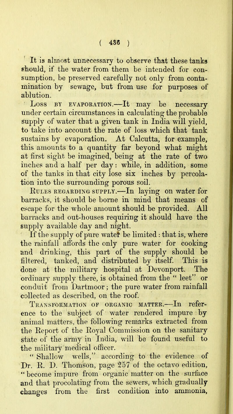 ( 4S5 ) It is almost unnecessary to observe that these tanks should, if the water from them be intended for con- sumption, be preserved carefully not only from conta- mination by sewage, but from use for purposes of ablution. Loss BY EVAPORATION.—It may be necessary under certain circumstances in calculating the probable supply of water that a given tank in India will yield, to take into account the rate of loss which that tank sustains by evaporation. At Calcutta, for example, this amounts to a quantity far beyond what might at first sight be imagined, being at the rate of two inches and a half per day: while, in addition, some of the tanks in that city lose six inches by percola- tion into the surrounding porous soil. Eules regarding supply.—In laying on water for barracks, it should be borne in mind that means of escape for the whole amount should be provided. All barracks and out-houses requiring it should have the supply available day and night. If the supply of pure watel be limited: that is, where the rainfall affords the only pure water for cooking and drinking, this part of the supply should be filtered, tanked, and distributed by itself. This is done at the military hospital at Devonport. The ordinary supply there, is obtained from the “ leet” or conduit from Dartmoor; the pure water from rainfall collected as described, on the roof. Transformation of organic matter.—In refer- ence to the subject of water rendered impure by animal matters, the following remarks extracted from the Eeport of the Eoyal Commission on the sanitary state of the arnay in India, will be found useful to the military medical officer. “ Shallow wells,” according to the evidence of Dr. E. D. Thomson, page 2'5? of the octavo edition, “ become impure from organic matter on the surface and that procolating from the sewers, which gradually changes from the first condition into ammonia,