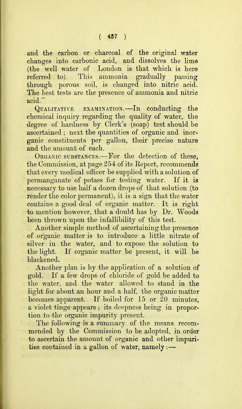 and the carbon or charcoal of the original water changes into carbonic acid, and dissolves the lime (the well water of London is that which is here referred to). This ammonia gradually passing through porous soil, is changed into nitric acid. The best tests are the presence of ammonia and nitric acid.” Qualitative examination.—In conducting the chemical inquiry regarding the quality of water, the degree of hardness by Clerk’s (soap) test should be ascertained ; next the quantities of organic and inor- ganic constituents per gallon, their precise nature and the amount of each. Organic substances.—For the detection of these, the Commission, at page 254 of its Eeport, recommends that every medical officer be supplied with a solution of permanganate' of potass for testing water. If it is necessary to use half a dozen drops of that solution (to render the color permanent), it is a sign that the water contains a good deal of organic matter. It is right to mention however, that a doubt has by Dr. Woods been thrown upon the infalhbility of this test. Another simple method of ascertaining the presence of organic matter is to introduce a little nitrate of silver in the water, and to expose the solution to the light. If organic matter be present, it will be blackened. Another plan is by the application of a solution of gold. If a few drops of chloride of gold be added to the water, and the water allowed to stand in the light for about an hour and a half, the organic matter becomes apparent. If boiled for 15 or 20 minutes, a violet tinge appears ; its deepness being in propor- tion to the organic impurity present. The following is a summary of the means recom- mended by the Commission to be adopted, in order to ascertain the amount of organic and other impuri- ties contained in a gallon of water, namely :—