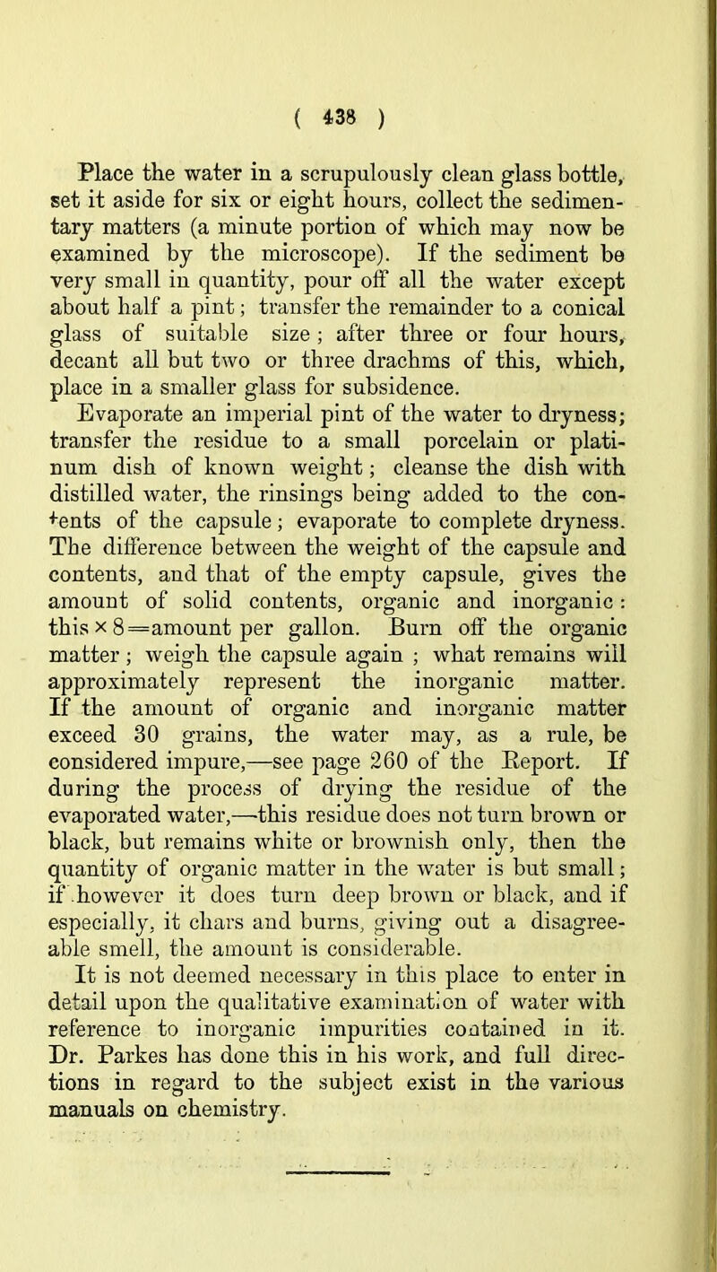 Place the water in a scrupulously clean glass bottle, set it aside for six or eight hours, collect the sedimen- tary matters (a minute portion of which may now be examined by the microscope). If the sediment be very small in quantity, pour off all the water except about half a pint; transfer the remainder to a conical glass of suitable size ; after three or four hours, decant all but two or three drachms of this, which, place in a smaller glass for subsidence. Evaporate an imperial pint of the water to dryness; transfer the residue to a small porcelain or plati- num dish of known weight; cleanse the dish with distilled water, the rinsings being added to the con- sents of the capsule; evaporate to complete dryness. The difference between the weight of the capsule and contents, and that of the empty capsule, gives the amount of solid contents, organic and inorganic: this X 8=amount per gallon. Burn off the organic matter ; weigh the capsule again ; what remains will approximately represent the inorganic matter. If the amount of organic and inorganic matter exceed 30 grains, the water may, as a rule, be considered impure,—see page 260 of the Keport, If during the process of drying the residue of the evaporated water,—this residue does not turn brown or black, but remains white or brownish only, then the quantity of organic matter in the water is but small; if .however it does turn deep brown or black, and if especially, it chars and burns, giving out a disagree- able smell, the amount is considerable. It is not deemed necessary in this place to enter in detail upon the qualitative examination of water with reference to inorganic impurities contained in it. Dr, Parkes has done this in his work, and fuU direc- tions in regard to the subject exist in the various manuals on chemistry.