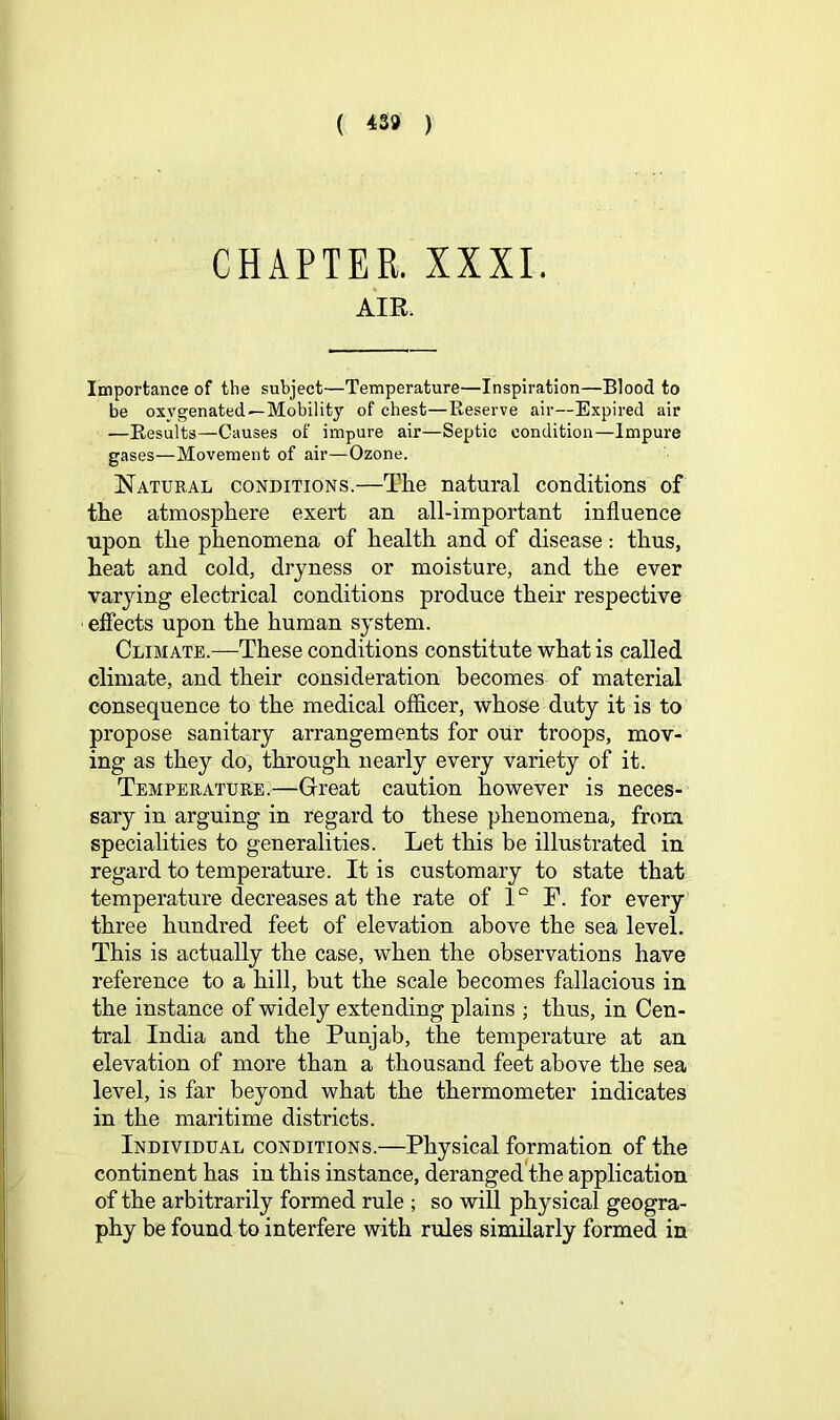 ( ^39 ) CHAPTER. XXXI. AIR. Importance of the subject—Temperature—Inspiration—Blood to be oxygenated—Mobility of chest—Keserve air—Expired air —Results—Causes of impure air—Septic condition—Impure gases—Movement of air—Ozone. Natueal conditions.—The natural conditions of the atmosphere exert an all-important influence upon the phenomena of health and of disease: thus, heat and cold, dryness or moisture, and the ever varying electrical conditions produce their respective efiects upon the human system. Climate.—These conditions constitute what is called climate, and their consideration becomes of material consequence to the medical officer, whose duty it is to propose sanitary arrangements for our troops, mov- ing as they do, through nearly every variety of it. Temperatuee.—Grreat caution however is neces- sary in arguing in regard to these phenomena, from specialities to generalities. Let this be illustrated in regard to temperature. It is customary to state that temperature decreases at the rate of 1 “ F. for every three hundred feet of elevation above the sea level. This is actually the case, when the observations have reference to a hill, but the scale becomes fallacious in the instance of widely extending plains ; thus, in Cen- tral India and the Punjab, the temperature at an elevation of more than a thousand feet above the sea level, is far beyond what the thermometer indicates in the maritime districts. Individual conditions.—Physical formation of the continent has in this instance, deranged the application of the arbitrarily formed rule ; so will physical geogra- phy be found to interfere with rules similarly formed in