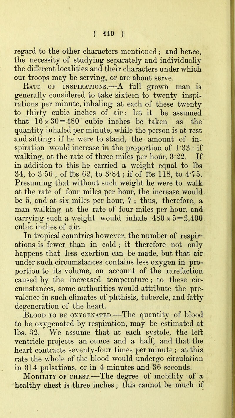 regard to the other characters mentioned; and hence, the necessity of studying separately and individually the different locahties and their characters under which our troops may be serving, or are about serve. Rate of inspirations.—A full grown man is generally considered to take sixteen to twenty inspi- rations per minute, inhahng at each of these twenty to thirty cubic inches of air: let it be assumed that 16x30 = 480 cubic inches be taken as the quantity inhaled per minute, while the person is at rest and sitting; if he were to stand, the amount of in- spiration would increase in the proportion of 1'33 ; if walking, at the rate of three miles per hour, 3'22. If in addition to this he carried a weight equal to lbs 34, to 3’50 ; of lbs 62, to 3’84 ; if of lbs 118, to 4’75. Presuming that without such weight he were to walk at the rate of four miles per hour, the increase would be 5, and at six miles per hour, 7 ; thus, therefore, a man walking at the rate of four miles per hour, and canyiug such a weight would inhale 480 x 5 = 2,400 cubic inches of air. In tropical countries however, the number of respir- ations is fewer than in cold; it therefore not only happens that less exertion can be made, but that air under such circumstances contains less oxygen in pro- portion to its volume, on account of the rarefaction caused by the increased temperature; to these cir- cumstances, some authorities would attribute the pre- valence in such climates of phthisis, tubercle, and fatty degeneration of the heart. Blood to be oxygenated.—The quantity of blood to be oxygenated by respiration, may be estimated at lbs. 32. We assume that at each systole, the left ventricle projects an ounce and a half, and that the heart contracts seventy-four times per minute ; at this rate the whole of the blood would undergo circulation in 314 pulsations, or in 4 minutes and 36 seconds. Mobility or chest.—The degree of mobility of a healthy chest is three inches; this cannot be much if