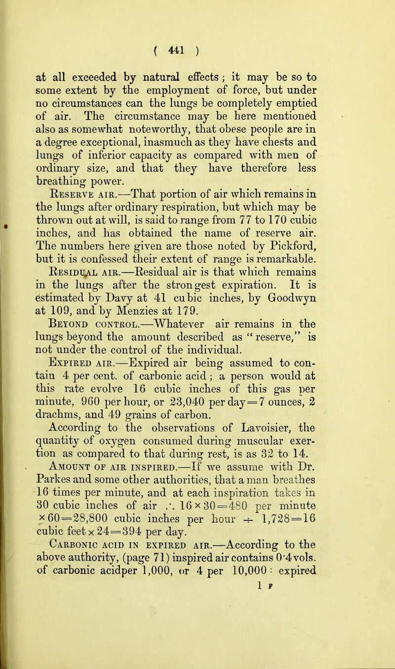 at all exceeded by natural effects ; it may be so to some extent by the employment of force, but under no circumstances can the lungs be completely emptied of air. The circumstance may be here mentioned also as somewhat noteworthy, that obese people are in a degree exceptional, inasmuch as they have chests and lungs of inferior capacity as compared with men of ordinary size, and that they have therefore less breathing power. Eeserve air.—That portion of air which remains in the lungs after ordinary respiration, but which may be thrown out at will, is said to range from 77 to 170 cubic inches, and has obtained the name of reserve air. The numbers here given are those noted by Pickford, but it is confessed their extent of range is remarkable. EssiDgAL AIR.—Eesidual air is that which remains in the lungs after the strongest expiration. It is estimated by Davy at 41 cubic inches, by Goodwyn at 109, and by Menzies at 179. Beyond control.—Whatever air remains in the lungs beyond the amount described as “ reserve,” is not under the control of the individual. Expired air.—Expired air being assumed to con- tain 4 per cent, of carbonic acid ; a person would at this rate evolve 16 cubic inches of this gas per minute, 960 per hour, or 23,040 per day=7 ounces, 2 drachms, and 49 grains of carbon. According to the observations of Lavoisier, the quantity of oxygen consumed during muscular exer- tion as compared to that during rest, is as 32 to 14. Amount of air inspired.—If we assume with Dr. Parkes and some other authorities, that a man breathes 16 times per minute, and at each inspiration takes in 30 cubic inches of air .’. 16x30=480 per minute X 60 = 28,800 cubic inches per hour -4- 1,728 = 16 cubic feet X 24=394 per day. Carbonic acid in expired air.—According to the above authority, (page 71) inspired air contains 0‘4vols. of carbonic acidper 1,000, or 4 per 10,000 •• expired 1 F