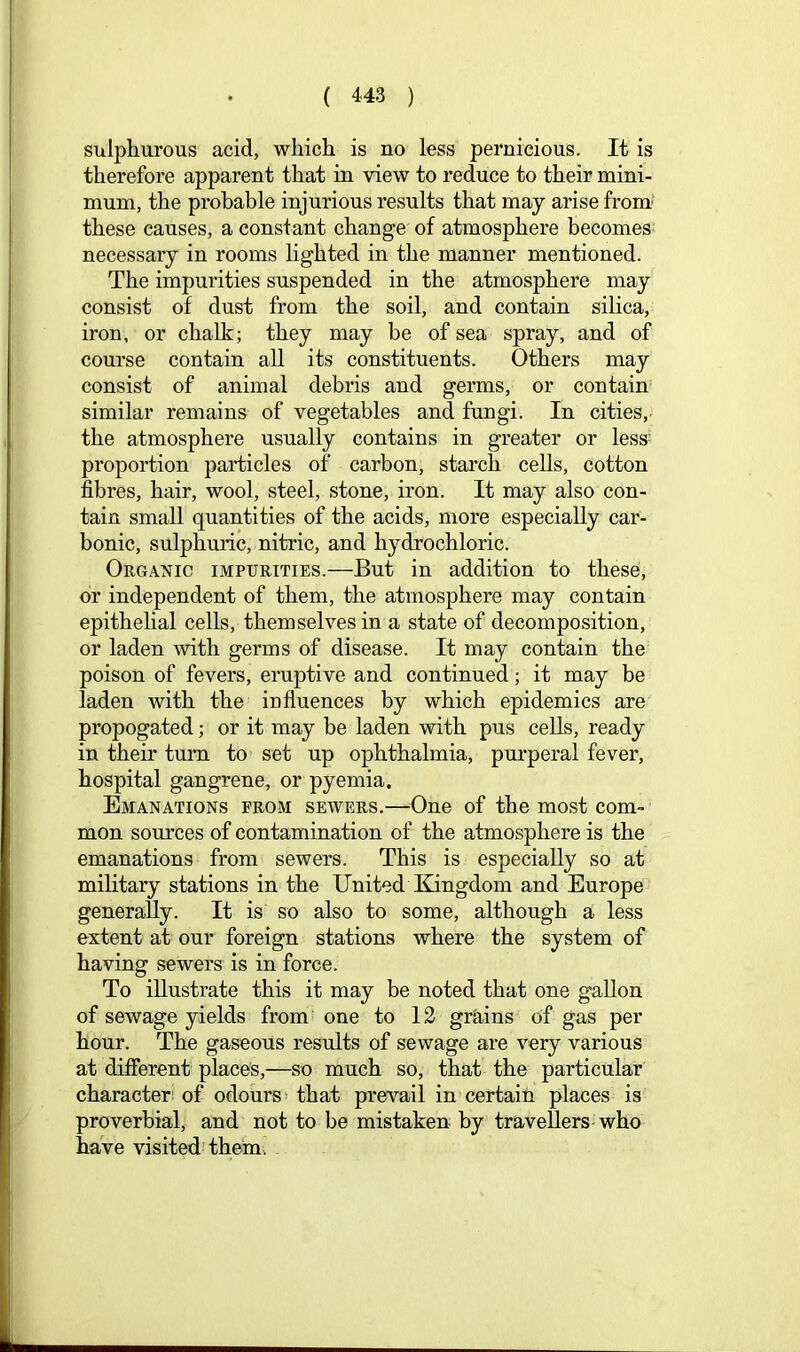 sulphurous acid, which is no less pernicious. It is therefore apparent that in view to reduce to their mini- mum, the probable injurious results that may arise from' these causes, a constant change of atmosphere becomes necessary in rooms lighted in the manner mentioned. The impurities suspended in the atmosphere may consist of dust from the soil, and contain silica, iron, or chalk; they may be of sea spray, and of course contain all its constituents. Others may consist of animal debris and germs, or contain similar remains of vegetables and fungi. In cities, the atmosphere usually contains in greater or less^ proportion particles of carbon, starch cells, cotton fibres, hair, wool, steel, stone, iron. It may also con- tain small quantities of the acids, more especially car- bonic, sulphmic, nitric, and hydrochloric. Organic impurities.—But in addition to these, or independent of them, the atmosphere may contain epithehal cells, themselves in a state of decomposition, or laden with germs of disease. It may contain the poison of fevers, eruptive and continued; it may be laden with the influences by which epidemics are propogated; or it may be laden with pus cells, ready in their turn to set up ophthalmia, purperal fever, hospital gangrene, or pyemia. Emanations from sewers.—One of the most com- mon sources of contamination of the atmosphere is the emanations from sewers. This is especially so at military stations in the United Kingdom and Europe generally. It is so also to some, although a less extent at our foreign stations where the system of having sewers is in force. To illustrate this it may be noted that one gallon of sewage yields from one to 12 gr&,ins of gas per hour. The gaseous results of sewage are very various at different places,—so much so, that the particular character! of odours* that prevail in certain places is proverbial, and not to be mistaken by travellers-who have visited’them.