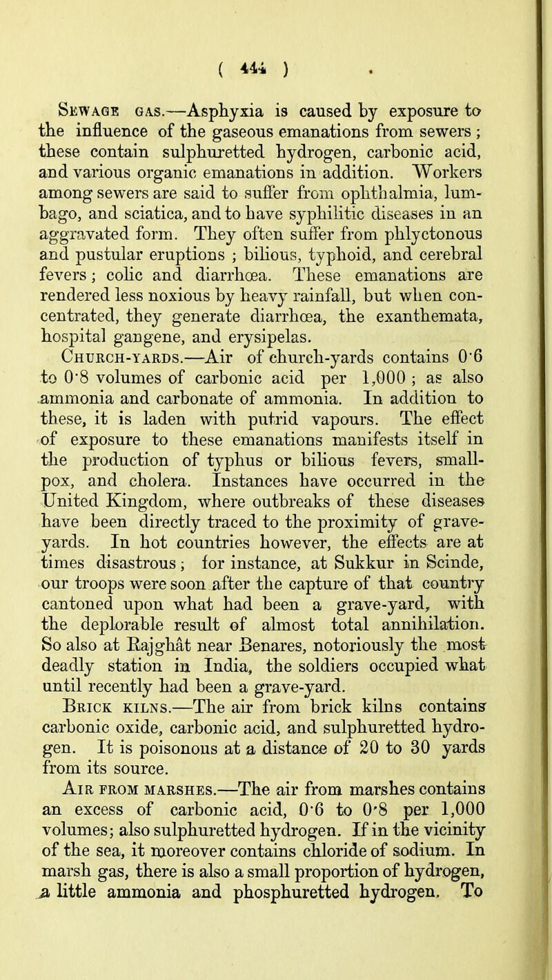 Sewage gas.—Asphyxia is caused by exposure to the influence of the gaseous emanations from sewers ; these contain sulphuretted hydrogen, carbonic acid, and various organic emanations in addition. Workers among sewers are said to suffer from ophthalmia, lum- bago, and sciatica, and to have syphilitic diseases in an aggravated form. They often suffer from phlyctonous and pustular eruptions ; bilious, typhoid, and cerebral fevers; cohc and diarrhoea. These emanations are rendered less noxious by heavy rainfall, but when con- centrated, they generate diarrhoea, the exanthemata, hospital gangene, and erysipelas. Church-yards.—Air of church-yards contains 0'6 to 0’8 volumes of carbonic acid per 1,000 ; as also ammonia and carbonate of ammonia. In addition to these, it is laden with putrid vapours. The effect of exposure to these emanations manifests itself in the production of typhus or bihous fevers, small- pox, and cholera. Instances have occurred in the United Kingdom, where outbreaks of these diseases have been directly traced to the proximity of grave- yards. In hot countries however, the effects are at times disastrous; for instance, at Sukkur in Scinde, our troops were soon after the capture of that country cantoned upon what had been a grave-yard, with the deplorable result of almost total annihilation. 50 also at Kajghat near Benares, notoriously the most deadly station in India, the soldiers occupied what until recently had been a grave-yard. Brick kilns.—The air from brick kilns contains carbonic oxide, carbonic acid, and sulphuretted hydro- gen. It is poisonous at a distance of 20 to 30 yards from its source. Air erom marshes.—The air from marshes contains an excess of carbonic acid, 0'6 to 0'8 per 1,000 volumes; also sulphuretted hydrogen. If in the vicinity of the sea, it moreover contains chloride of sodium. In marsh gas, there is also a small proportion of hydrogen, 51 little ammonia and phosphuretted hydrogen. To
