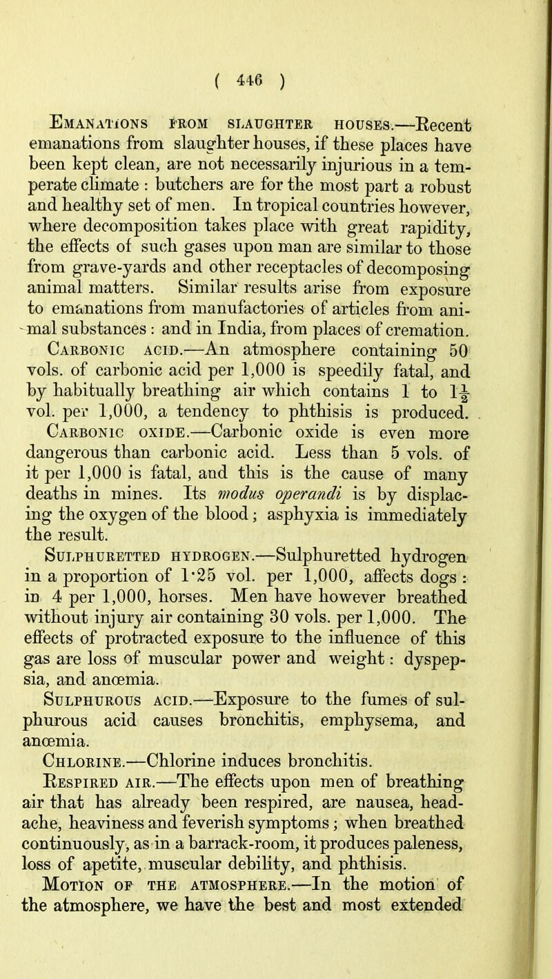 Emanations irom slaughter houses.—Eecent emanations from slaughter houses, if these places have been kept clean, are not necessarily injurious in a tem- perate chmate : butchers are for the most part a robust and healthy set of men. In tropical countries however, where decomposition takes place with great rapidity, the effects of such gases upon man are similar to those from grave-yards and other receptacles of decomposing animal matters. Similar results arise from exposure to emanations from manufactories of articles from ani- mal substances : and in India, from places of cremation. Carbonic acid.—An atmosphere containing 50 vols. of carbonic acid per 1,000 is speedily fatal, and by habitually breathing air which contains 1 to 1-|- vol. per 1,000, a tendency to phthisis is produced. Carbonic oxide.—Carbonic oxide is even more dangerous than carbonic acid. Less than 5 vols. of it per 1,000 is fatal, and this is the cause of many deaths in mines. Its modus operandi is by displac- ing the oxygen of the blood; asphyxia is immediately the result. Sulphuretted hydrogen.—Sulphuretted hydrogen in a proportion of 1'25 vol. per 1,000, affects dogs : in 4 per 1,000, horses. Men have however breathed without injury air containing 30 vols. per 1,000. The effects of protracted exposure to the influence of this gas are loss of muscular power and weight: dyspep- sia, and anoemia. Sulphurous acid.—Exposure to the fumes of sul- phurous acid causes bronchitis, emphysema, and anoemia. Chlorine.—Chlorine induces bronchitis. Eespired air.—The effects upon men of breathing air that has already been respired, are nausea, head- ache, heaviness and feverish symptoms; when breathed continuously , as in a barrack-room, it produces paleness, loss of apetite, muscular debility, and phthisis. Motion op the atmosphere.—In the motion of the atmosphere, we have the best and most extended