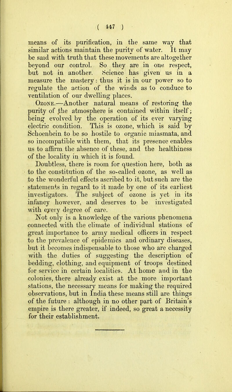 ( i47 ) means of its purification, in the same way that similar actions maintain the purity of water. It may be said with truth that these movements are altogether beyond our control. So they are in one respect, but not in another. Science has given us in a measure the mastery; thus it is in our power so to regulate the action of the winds as to conduce to ventilation of our dwelling places. Ozone.—Another natural means of restoring the purity of .the atmosphere is contained within itself; being evolved by the operation of its ever varying electric condition. This is ozone, which is said by Schoenbein to be so hostile to organic miasmata, and so incompatible with them, that its presence enables us to affirm the absence of these, and the healthiness of the locality in which it is found. Doubtless, there is room for question here, both as to the constitution of the so-called ozone, as well as to the wonderful effects ascribed to it, but such are the statements in regard to it made by one of its earhest investigators. The subject of ozone is yet in its infancy however, and deserves to be investigated with eyery degree of care. Not only is a knowledge of the various phenomena connected with the climate of individual stations of great importance to army medical officers in respect to the prevalence of epidemics and ordinary diseases, but it becomes indispensable to those who are charged with the duties of suggesting the description of bedding, clothing, and equipment of troops destined for service in certain localities. At home and in the colonies, there already exist at the more important stations, the necessary means for making the required observations, but in India these means still are things of the future : although in no other part of Britain’s empire is there greater, if indeed, so great a necessity for their establishment.