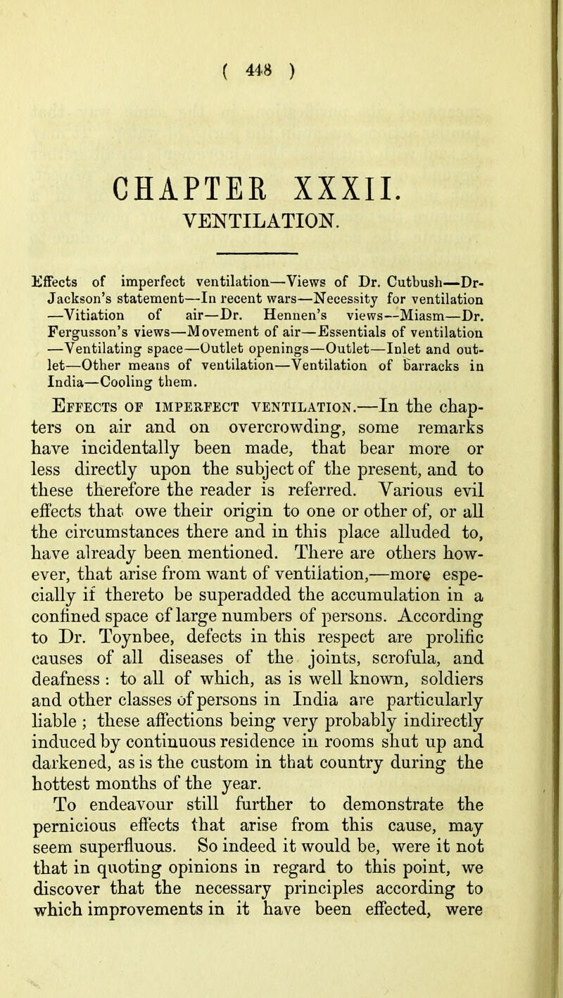 CHAPTER XXXII. VENTILATION. Effects of imperfect ventilation—Views of Dr. Cutbush—Dr- Jackson’s statement—In recent wars—Necessity for ventilation —Vitiation of air—Dr. Hennen’s views—Miasm—Dr. Fergusson’s views—Movement of air—Essentials of ventilation —Ventilating space—Outlet openings—Outlet—Inlet and out- let—Other means of ventilation—Ventilation of Barracks in India—Cooling them. Effects of imperfect ventilation.—In the chap- ters on air and on overcrowding, some remarks have incidentally been made, that bear more or less directly upon the subject of the present, and to these therefore the reader is referred. Various evil effects that owe their origin to one or other of, or all the circumstances there and in this place alluded to, have already been mentioned. There are others how- ever, that arise from want of ventilation,—more espe- cially if thereto be superadded the accumulation in a confined space of large numbers of persons. According to Dr. Toynbee, defects in this respect are prolific causes of all diseases of the joints, scrofula, and deafness ; to all of which, as is well known, soldiers and other classes of persons in India are particularly hable ; these affections being very probably indirectly induced by continuous residence in rooms shut up and darkened, as is the custom in that country during the hottest months of the year. To endeavour still further to demonstrate the pernicious effects that arise from this cause, may seem superfluous. So indeed it would be, were it not that in quoting opinions in regard to this point, we discover that the necessary principles according to which improvements in it have been effected, were