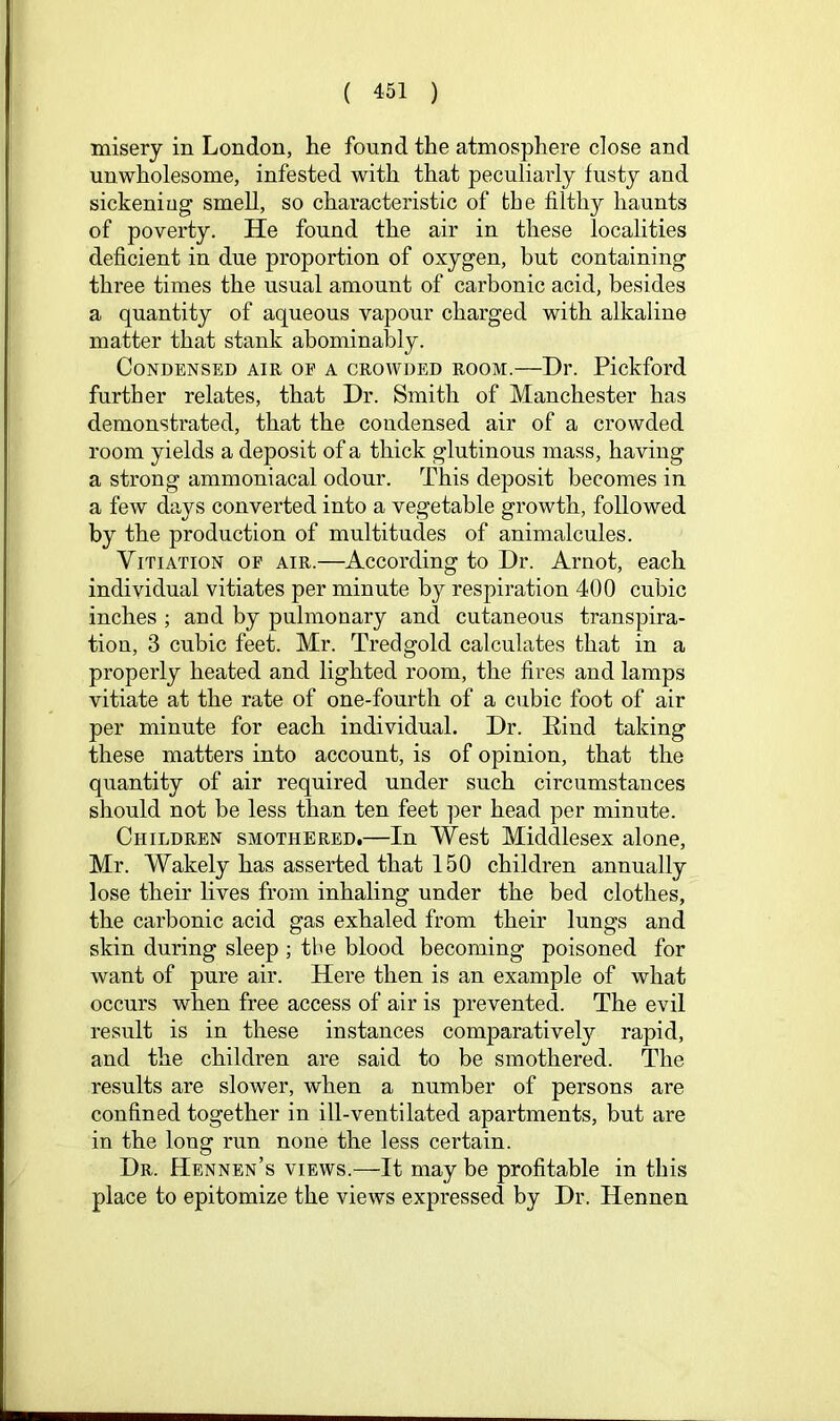 misery in London, lie found the atmosphere close and unwholesome, infested with that peculiarly fusty and sickeniug smell, so characteristic of the filthy haunts of poverty. He found the air in these localities deficient in due proportion of oxygen, but containing three times the usual amount of carbonic acid, besides a quantity of aqueous vapour charged with alkaline matter that stank abominably. Condensed air of a crowded room.—Dr. Pickford further relates, that Dr. Smith of Manchester has demonstrated, that the condensed air of a crowded room yields a deposit of a thick glutinous mass, having a strong ammoniacal odour. This deposit becomes in a few days converted into a vegetable growth, followed by the production of multitudes of animalcules. Vitiation of air.—According to Dr. Arnot, each individual vitiates per minute by respiration 400 cubic inches ; and by pulmonary and cutaneous transpira- tion, 3 cubic feet. Mr. Tredgold calculates that in a properly heated and lighted room, the fires and lamps vitiate at the rate of one-fourth of a cubic foot of air per minute for each individual. Dr. Bind taking these matters into account, is of opinion, that the quantity of air required under such circumstances should not be less than ten feet per head per minute. Children smothered.—In West Middlesex alone, Mr. Wakely has asserted that 150 children annually lose their lives from inhaling under the bed clothes, the carbonic acid gas exhaled from their lungs and skin during sleep ; the blood becoming poisoned for want of pure air. Here then is an example of what occurs when free access of air is prevented. The evil result is in these instances comparatively rapid, and the children are said to be smothered. The results are slower, when a number of persons are confined together in ill-ventilated apartments, but are in the long run none the less certain. Dr. Hennen’s views.—It may be profitable in this place to epitomize the views expressed by Dr. Hennen