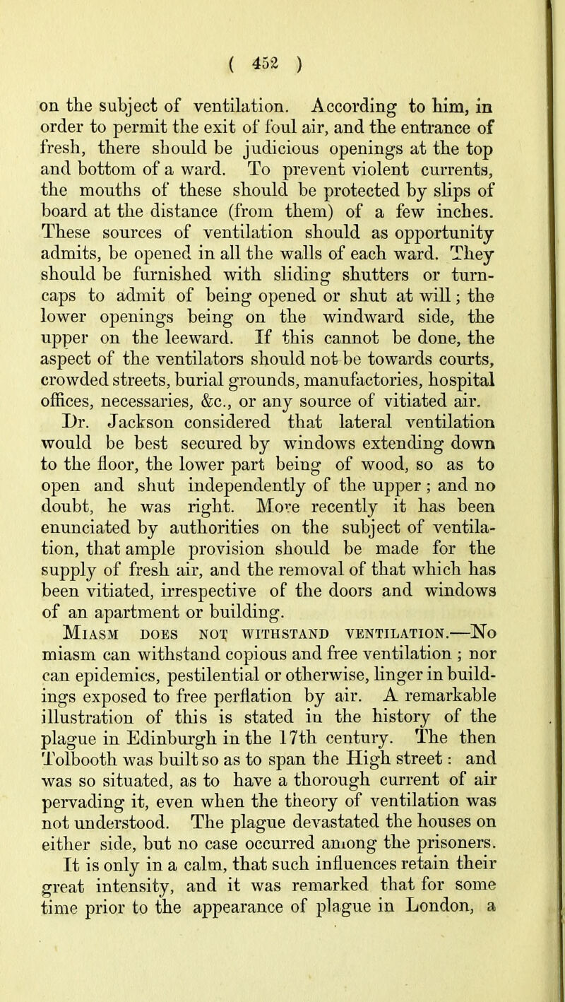 on the subject of ventilation. According to him, in order to permit the exit of foul air, and the entrance of fresh, there should be judicious openings at the top and bottom of a ward. To prevent violent currents, the mouths of these should be protected by shps of board at the distance (from them) of a few inches. These sources of ventilation should as opportunity admits, be opened in all the walls of each ward. They should be furnished with sliding shutters or turn- caps to admit of being opened or shut at will; the lower openings being on the windward side, the upper on the leeward. If this cannot be done, the aspect of the ventilators should not be towards courts, crowded streets, burial grounds, manufactories, hospital offices, necessaries, &c., or any source of vitiated air. Dr. Jackson considered that lateral ventilation would be best secured by windows extending down to the floor, the lower part being of wood, so as to open and shut independently of the upper ; and no doubt, he was right. Move recently it has been enunciated by authorities on the subject of ventila- tion, that ample provision should be made for the supply of fresh air, and the removal of that which has been vitiated, irrespective of the doors and windows of an apartment or building. Miasm does not; withstand ventilation.—No miasm can withstand copious and free ventilation ; nor can epidemics, pestilential or otherwise, hnger in build- ings exposed to free perflation by air. A remarkable illustration of this is stated in the history of the plague in Edinburgh in the 17th century. The then Tolbooth was built so as to span the High street: and was so situated, as to have a thorough current of air pervading it, even when the theory of ventilation was not understood. The plague devastated the houses on either side, but no case occurred among the prisoners. It is only in a calm, that such influences retain their great intensity, and it was remarked that for some time prior to the appearance of plague in London, a