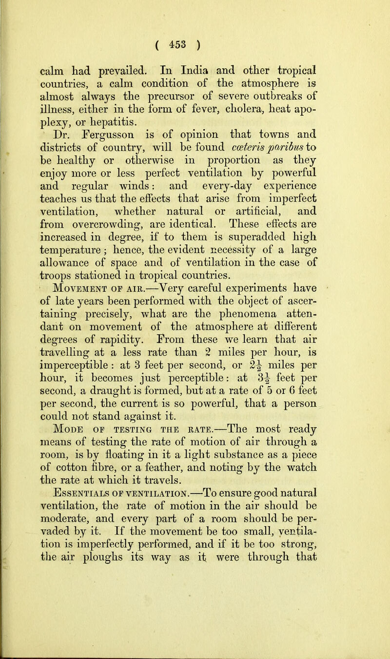 calm had prevailed. In India and other tropical countries, a calm condition of the atmosphere is almost always the precursor of severe outbreaks of illness, either in the form of fever, cholera, heat apo- plexy, or hepatitis. Dr. Pergusson is of opinion that towns and districts of country, will be found cceteris paribus to be healthy or otherwise in proportion as they enjoy more or less perfect ventilation by powerful and regular winds: and every-day experience teaches us that the effects that arise from imperfect ventilation, whether natural or artificial, and from overcrowding, are identical. These effects are increased in degree, if to them is superadded high temperature; hence, the evident necessity of a large allowance of space and of ventilation in the case of troops stationed in tropical countries. Movement of air.—Very careful experiments have of late years been performed with the object of ascer- taining precisely, what are the phenomena atten- dant on movement of the atmosphere at different degrees of rapidity. From these we learn that air travelling at a less rate than 2 miles per hour, is imperceptible: at 3 feet per second, or 2^ miles per hour, it becomes just perceptible: at 3^ feet per second, a draught is formed, but at a rate of 5 or 6 feet per second, the current is so powerful, that a person could not stand against it. Mode op testing the rate.—The most ready means of testing the rate of motion of air through a room, is by floating in it a light substance as a piece of cotton fibre, or a feather, and noting by the watch the rate at which it travels. Essentials of ventilation.—To ensure good natural ventilation, the rate of motion in the air should be moderate, and every part of a room should be per- vaded by it. If the movement be too small, ventila- tion is imperfectly performed, and if it be too strong, the air ploughs its way as it were through that