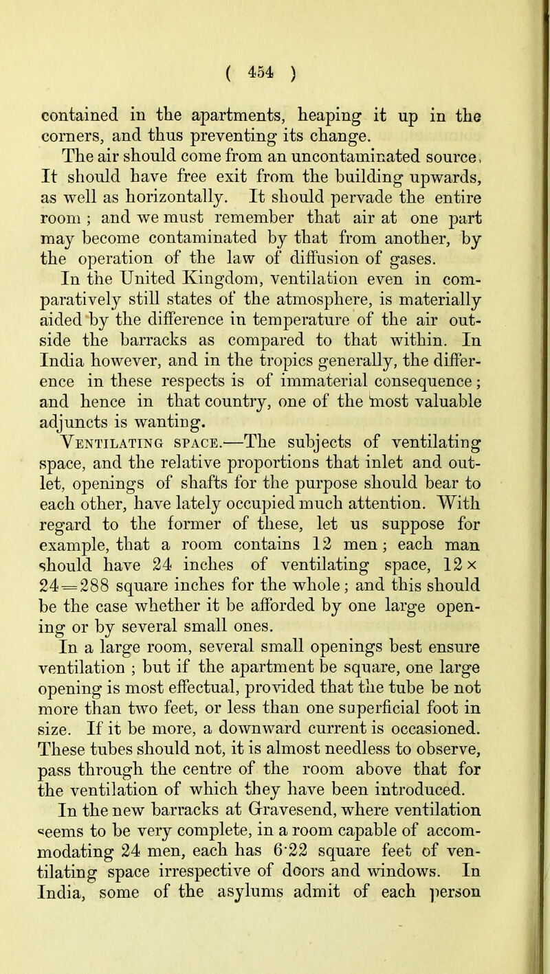 contained in the apartments, heaping it up in the corners, and thus preventing its change. The air should come from an uncontaminated source. It should have free exit from the building upwards, as well as horizontally. It should pervade the entire room ; and we must remember that air at one part may become contaminated by that from another, by the operation of the law of diffusion of gases. In the United Kingdom, ventilation even in com- paratively still states of the atmosphere, is materially aided by the difference in temperature of the air out- side the barracks as compared to that within. In India however, and in the tropics generally, the differ- ence in these respects is of immaterial consequence; and hence in that country, one of the fnost valuable adjuncts is wanting. Ventilating space.—The subjects of ventilating space, and the relative proportions that inlet and out- let, openings of shafts for the purpose should hear to each other, have lately occupied much attention. With regard to the former of these, let us suppose for example, that a room contains 12 men; each man should have 24 inches of ventilating space, 12 x 24^288 square inches for the whole; and this should be the case whether it be afforded by one large open- ing or by several small ones. In a large room, several small openings best ensure ventilation ; but if the apartment be square, one large opening is most effectual, pro\dded that the tube be not more than two feet, or less than one superficial foot in size. If it be more, a downward current is occasioned. These tubes should not, it is almost needless to observe, pass through the centre of the room above that for the ventilation of which they have been introduced. In the new barracks at Grravesend, where ventilation «eems to be very complete, in a room capable of accom- modating 24 men, each has 6'22 square feet of ven- tilating space irrespective of doors and windows. In India, some of the asylums admit of each ]ierson