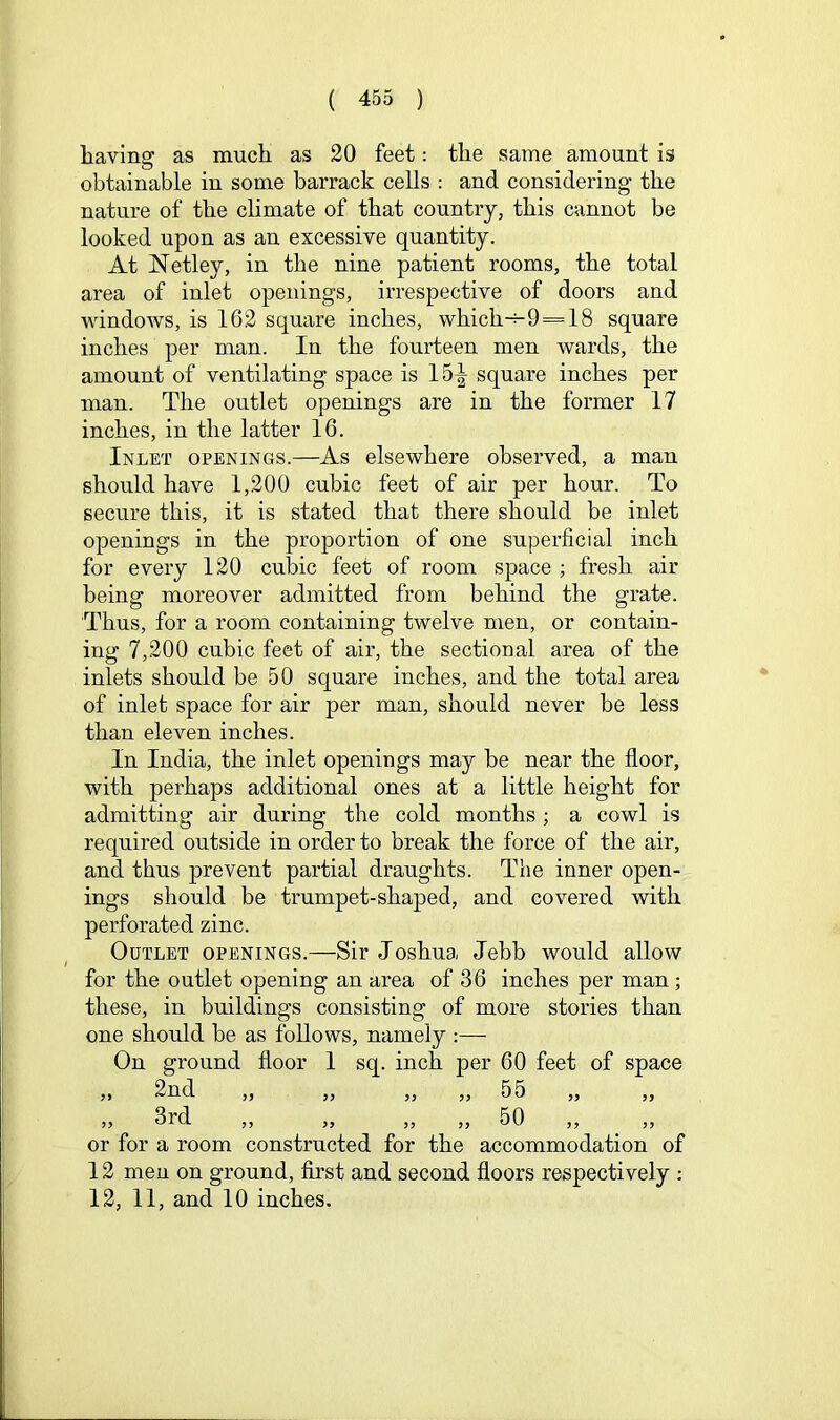 liaving as much as 20 feet: the same amount is obtainable in some barrack cells : and considering- the nature of the climate of that country, this cannot be looked upon as an excessive quantity. At Netley, in the nine patient rooms, the total area of inlet openings, irrespective of doors and windows, is 162 square inches, which-H9 = 18 square inches per man. In the fourteen men wards, the amount of ventilating space is 15^ square inches per man. The outlet openings are in the former 17 inches, in the latter 16. Inlet openings.—As elsewhere observed, a man should have 1,200 cubic feet of air per hour. To secure this, it is stated that there should be inlet openings in the proportion of one superficial inch for every 120 cubic feet of room space ; fresh air being moreover admitted from behind the grate. Thus, for a room containing twelve men, or contain- ing 7,200 cubic feet of air, the sectional area of the inlets should be 50 square inches, and the total area of inlet space for air per man, should never be less than eleven inches. In India, the inlet openings may be near the floor, with perhaps additional ones at a little height for admitting air during the cold months ; a cowl is required outside in order to break the force of the air, and thus prevent partial draughts. The inner open- ings should be trumpet-shaped, and covered with perforated zinc. Outlet openings.—Sir Joshua Jebb would allow for the outlet opening an area of 36 inches per man ; these, in buildings consisting of more stories than one should be as follows, namely :— On ground floor I sq. inch per 60 feet of space ,, J, yy yy yy XjU ,, yy Qy»^ A yy yy yy yy yy 0\J yy yy or for a room constructed for the accommodation of 12 men on ground, first and second floors respectively ; 12, 11, and 10 inches.