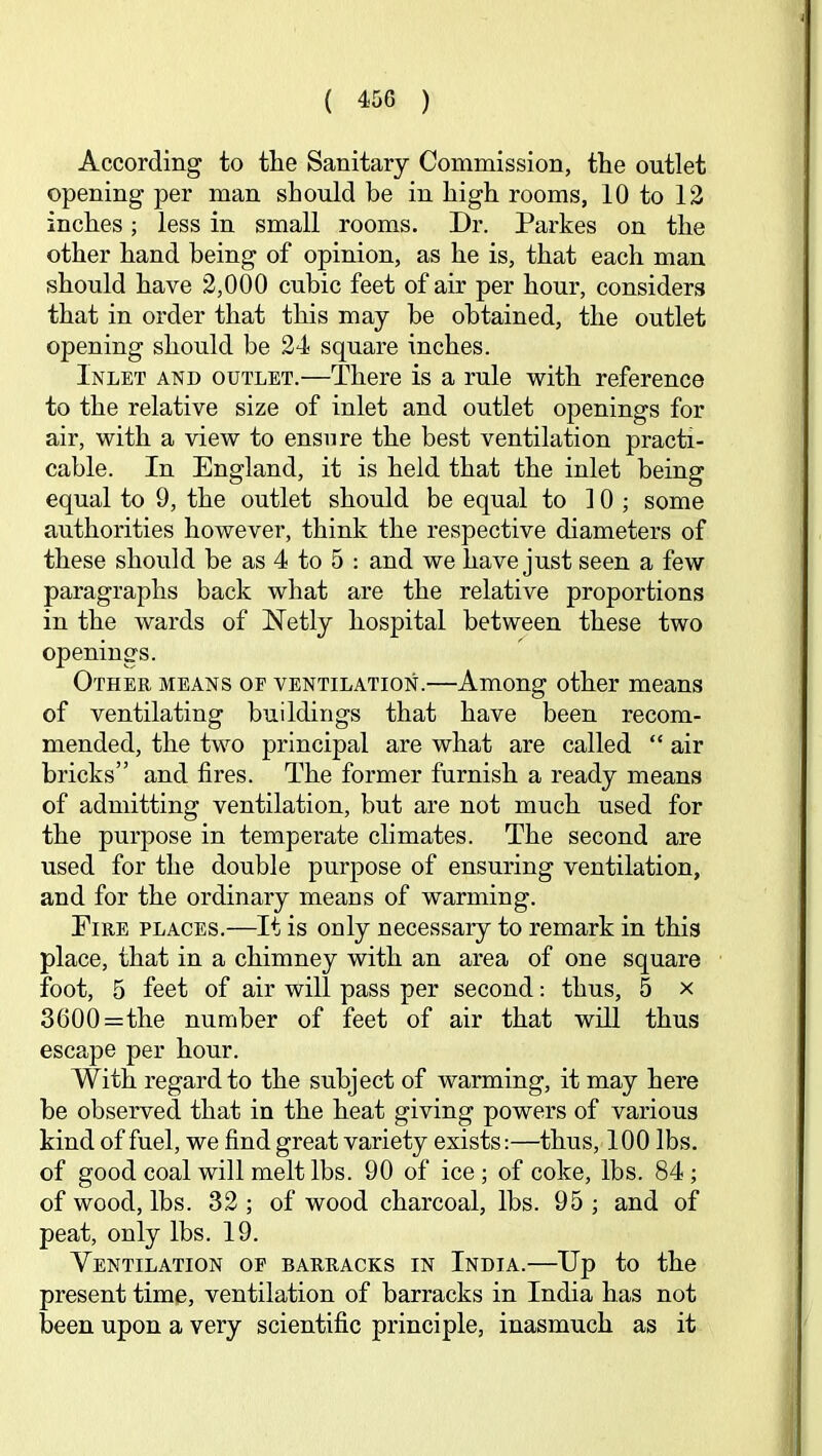 According to the Sanitary Commission, the outlet opening per man should be in high rooms, 10 to 13 inches; less in small rooms. Dr. Parkes on the other hand being of opinion, as he is, that each man should have 2,000 cubic feet of air per hour, considers that in order that this may be obtained, the outlet opening should be 24 square inches. Inlet and outlet.—There is a rule with reference to the relative size of inlet and outlet openings for air, with a view to ensure the best ventilation practi- cable. In England, it is held that the inlet being equal to 9, the outlet should be equal to 10; some authorities however, think the respective diameters of these should be as 4 to 5 : and we have just seen a few paragraphs back what are the relative proportions in the wards of Netly hospital between these two openings. Other means of ventilation.—Among other means of ventilating buildings that have been recom- mended, the two principal are what are called “ air bricks” and fires. The former furnish a ready means of admitting ventilation, but are not much used for the purpose in temperate climates. The second are used for the double purpose of ensuring ventilation, and for the ordinary means of warming. Eire places.—It is only necessary to remark in this place, that in a chimney with an area of one square foot, 5 feet of air will pass per second; thus, 5 x 3600=the number of feet of air that will thus escape per hour. With regard to the subject of warming, it may here be observed that in the heat giving powers of various kind of fuel, we find great variety exists:—thus, 100 lbs. of good coal will melt lbs. 90 of ice ; of coke, lbs. 84; of wood, lbs. 33 ; of wood charcoal, lbs. 95 ; and of peat, only lbs. 19. Ventilation of barracks in India.—Up to the present time, ventilation of barracks in India has not been upon a very scientific principle, inasmuch as it