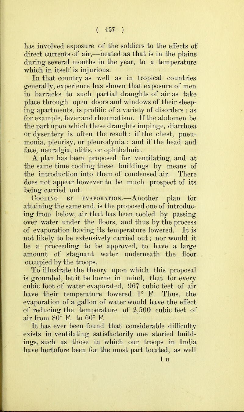 lias involved exposure of the soldiers to the effects of direct currents of air,—heated as that is in the plains during several months in the year, to a temperature which in itself is injurious. In that country as well as in tropical countries generally, experience has shown that exposure of men in barracks to such partial draughts of air as take place through open doors and windows of their sleep- ing apartments, is prolific of a variety of disorders : as for example, fever and rheumatism. If the abdomen be the part upon which these draughts impinge, diarrhoea or dysentery is often the result: if the chest, pneu- monia, pleurisy, or pleurodynia : and if the head and face, neuralgia, otitis, or ophthalmia. A plan has been proposed for ventilating, and at the same time cooling these buildings by means of the introduction into them of condensed air. There does not appear however to be much prospect of its being carried out. Cooling by evaporation.—Another plan for attaining the same end, is the proposed one of introduc- ing from below, air that has been cooled by passing over water under the floors, and thus by the process of evaporation having its temperature lowered. It is not likely to be extensively carried out; nor would it be a proceeding to be approved, to have a large amount of stagnant water underneath the floor occupied by the troops. To illustrate the theory upon which this proposal is grounded, let it be borne in mind, that for every cubic foot of water evaporated, 967 cubic feet of air have their temperature lowered 1° F. Thus, the evaporation of a gallon of water would have the effect of reducing the temperature of 2,500 cubic feet of air from 80° F. to 60° F. It has ever been found that considerable difficulty exists in ventilating satisfactorily one storied build- ings, such as those in which our troops in India have hertofore been for the most part located, as well 1 H