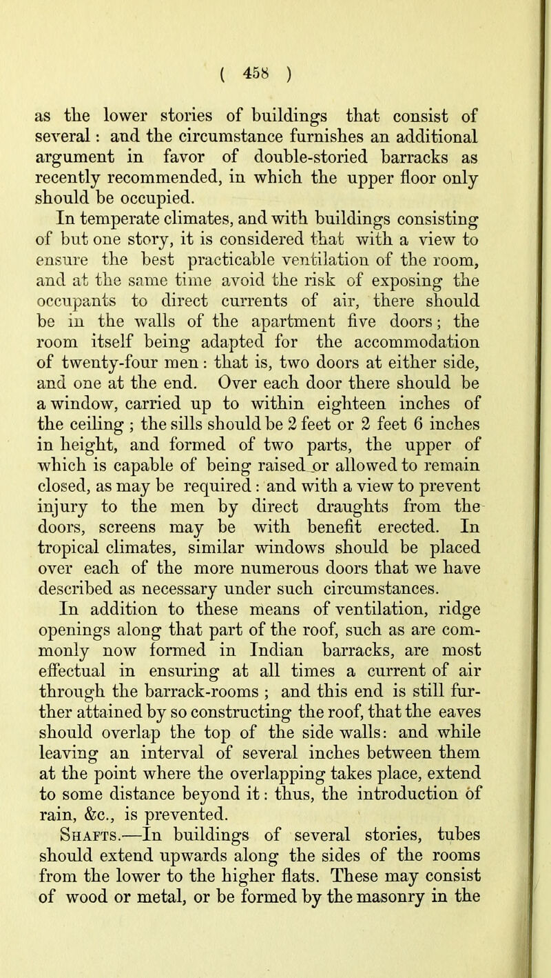 as tlie lower stories of buildings that consist of several: and the circumstance furnishes an additional argument in favor of double-storied barracks as recently recommended, in which the upper floor only should be occupied. In temperate climates, and with buildings consisting of but one story, it is considered that with a view to ensure the best practicable ventilation of the room, and at the same time avoid the risk of exposing the occupants to direct currents of air, there should be in the walls of the apartment five doors; the room itself being adapted for the accommodation of twenty-four men: that is, two doors at either side, and one at the end. Over each door there should be a window, carried up to within eighteen inches of the ceihng ; the sills should be 2 feet or 2 feet 6 inches in height, and formed of two parts, the upper of which is capable of being raised or allowed to remain closed, as may be required: and with a view to prevent injury to the men by direct draughts from the doors, screens may be with benefit erected. In tropical climates, similar windows should be placed over each of the more numerous doors that we have described as necessary under such circumstances. In addition to these means of ventilation, ridge openings along that part of the roof, such as are com- monly now formed in Indian barracks, are most effectual in ensuring at all times a current of air through the barrack-rooms ; and this end is still fur- ther attained by so constructing the roof, that the eaves should overlap the top of the side walls: and while leaving an interval of several inches between them at the point where the overlapping takes place, extend to some distance beyond it: thus, the introduction of rain, &c., is prevented. Shafts.—In buildings of several stories, tubes should extend upwards along the sides of the rooms from the lower to the higher flats. These may consist of wood or metal, or be formed by the masonry in the