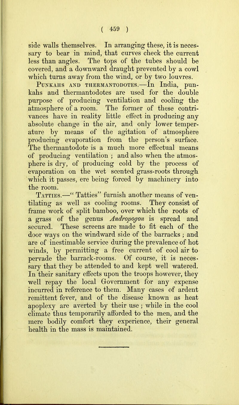 side walls themselves. In arranging these, it is neces- sary to bear in mind, that curves check the current less than angles. The tops of the tubes should be covered, and a downward draught prevented by a cowl which turns away from the wind, or by two louvres. Punkahs and thermantodotes.—In India, pun- kahs and thermantodotes are used for the double purpose of producing ventilation and cooling the atmosphere of a room. The former of these contri- vances have in reality little effect in producing any absolute change in the air, and only lower temper- ature by means of the agitation of atmosphere producing evaporation from the person’s surface. The thermantodote is a much more effectual means of producing ventilation ; and also when the atmos- phere is dry, of producing cold by the process of evaporation on the wet scented grass-roots through which it passes, ere being forced by machinery into the room. Tatties.—“ Tatties” furnish another means of ven- tilating as well as cooling rooms. They consist of frame work of spht bamboo, over which the roots of a grass of the genus Andropogon is spread and secured. These screens are made to fit each of the door ways on the windward side of the barracks ; and are of inestimable service during the prevalence of hot winds, by permitting a free current of cool air to pervade the barrack-rooms. Of course, it is neces- sary that they be attended to and kept well watered. In their sanitary effects upon the troops however, they well repay the local Government for any expense incurred in reference to them. Many cases of ardent remittent fever, and of the disease known as heat apoplexy are averted by their use ; while in the cool climate thus temporarily afforded to the men, and the mere bodily comfort they experience, their general health in the mass is maintained.