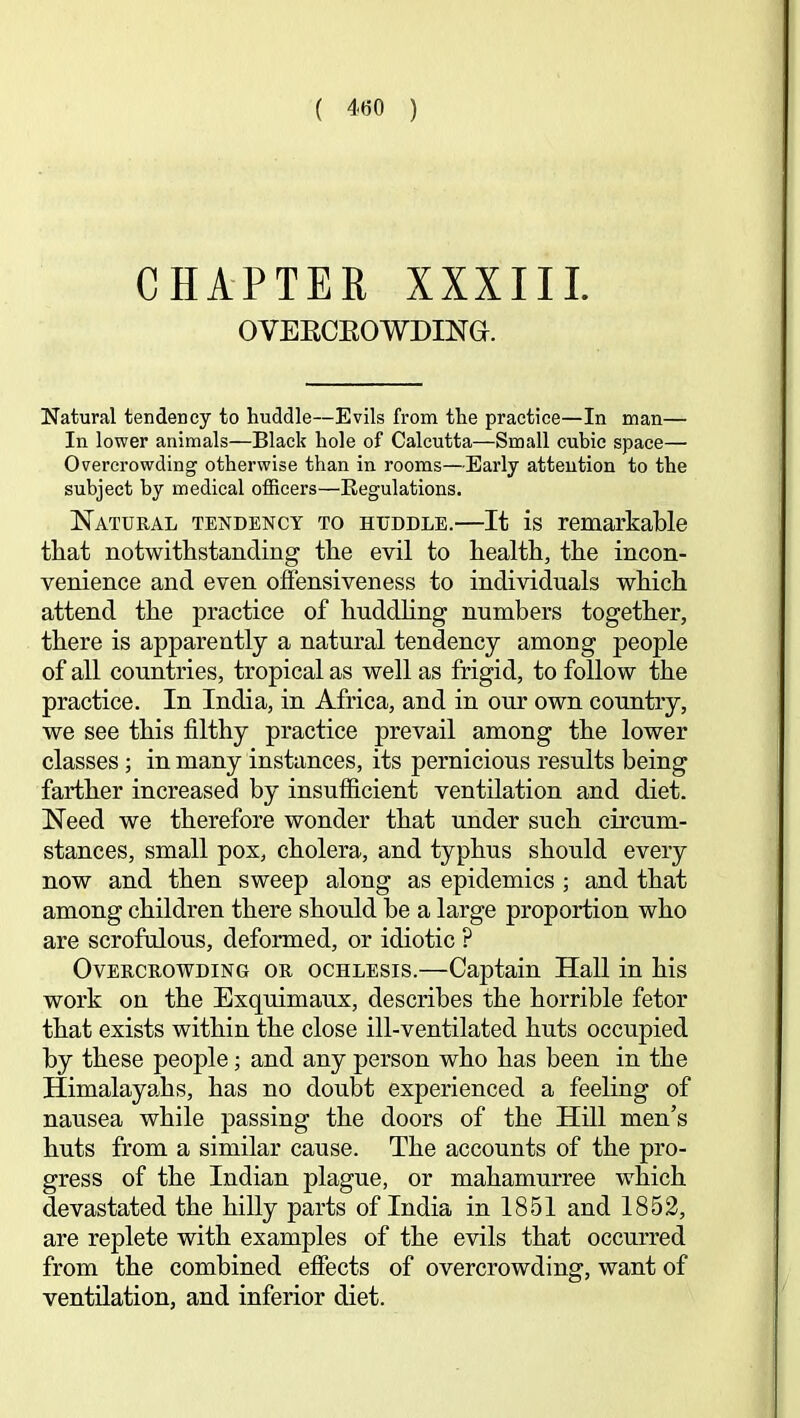 ( 4(50 ) CHAPTER XXXIII. OVEECEOWDING. Natural tendency to huddle—Evils from the practice—In man— In lower animals—Black hole of Calcutta—Small cubic space— Overcrowding otherwise than in rooms—Early attention to the subject by medical officers—Regulations. Natural tendency to huddle.—It is remarkable that notwithstanding the evil to health, the incon- venience and even offensiveness to individuals which attend the practice of hnddhng numbers together, there is apparently a natural tendency among people of all countries, tropical as well as frigid, to follow the practice. In India, in Africa, and in our own country, we see this filthy practice prevail among the lower classes ; in many instances, its pernicious results being farther increased by insufficient ventilation and diet. Need we therefore wonder that under such circum- stances, small pox, cholera, and typhus should every now and then sweep along as epidemics ; and that among children there should he a large proportion who are scrofulous, deformed, or idiotic ? Overcrowding or ochlesis.—Captain Hall in his work on the Exquimaux, describes the horrible fetor that exists within the close ill-ventilated huts occupied by these people; and any person who has been in the Himalayahs, has no doubt experienced a feeling of nausea while passing the doors of the Hill men’s huts from a similar cause. The accounts of the pro- gress of the Indian plague, or mahamurree which devastated the hilly parts of India in 1851 and 1852, are replete with examples of the evils that occurred from the combined effects of overcrowding, want of ventilation, and inferior diet.