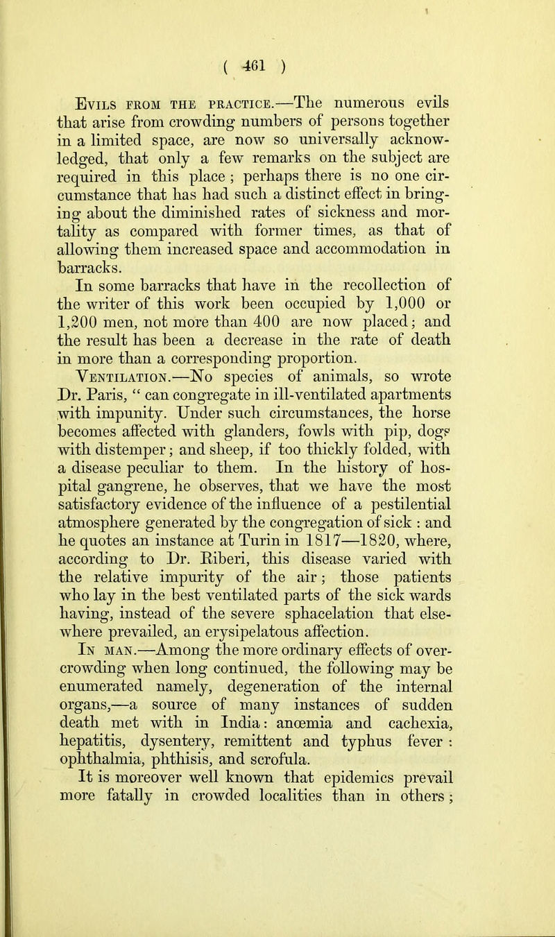 Evils from the practice.—The numerous evils that arise from crowding numbers of persons together in a limited space, are now so universally acknow- ledged, that only a few remarks on the subject are required in this place ; perhaps there is no one cir- cumstance that has had such a distinct effect in bring- ing about the diminished rates of sickness and mor- tality as compared with former times, as that of allowing them increased space and accommodation in barracks. In some barracks that have in the recollection of the writer of this work been occupied by 1,000 or 1,200 men, not more than 400 are now placed; and the result has been a decrease in the rate of death in more than a corresponding proportion. Ventilation.—No species of animals, so wrote Dr. Paris, “ can congregate in ill-ventilated apartments with impunity. Under such circumstances, the horse becomes affected with glanders, fowls with pip, dogs with distemper; and sheep, if too thickly folded, with a disease peculiar to them. In the history of hos- pital gangrene, he observes, that we have the most satisfactory evidence of the influence of a pestilential atmosphere generated by the congregation of sick : and he quotes an instance at Turin in 1817—1820, where, according to Dr. Eiberi, this disease varied with the relative impurity of the air; those patients who lay in the best ventilated parts of the sick wards having, instead of the severe sphacelation that else- where prevailed, an erysipelatous affection. In man.—Among the more ordinary effects of over- crowding when long continued, the following may be enumerated namely, degeneration of the internal organs,—a source of many instances of sudden death met with in India: anoemia and cachexia, hepatitis, dysentery, remittent and typhus fever : ophthalmia, phthisis, and scrofula. It is moreover well known that epidemics prevail more fatally in crowded localities than in others;