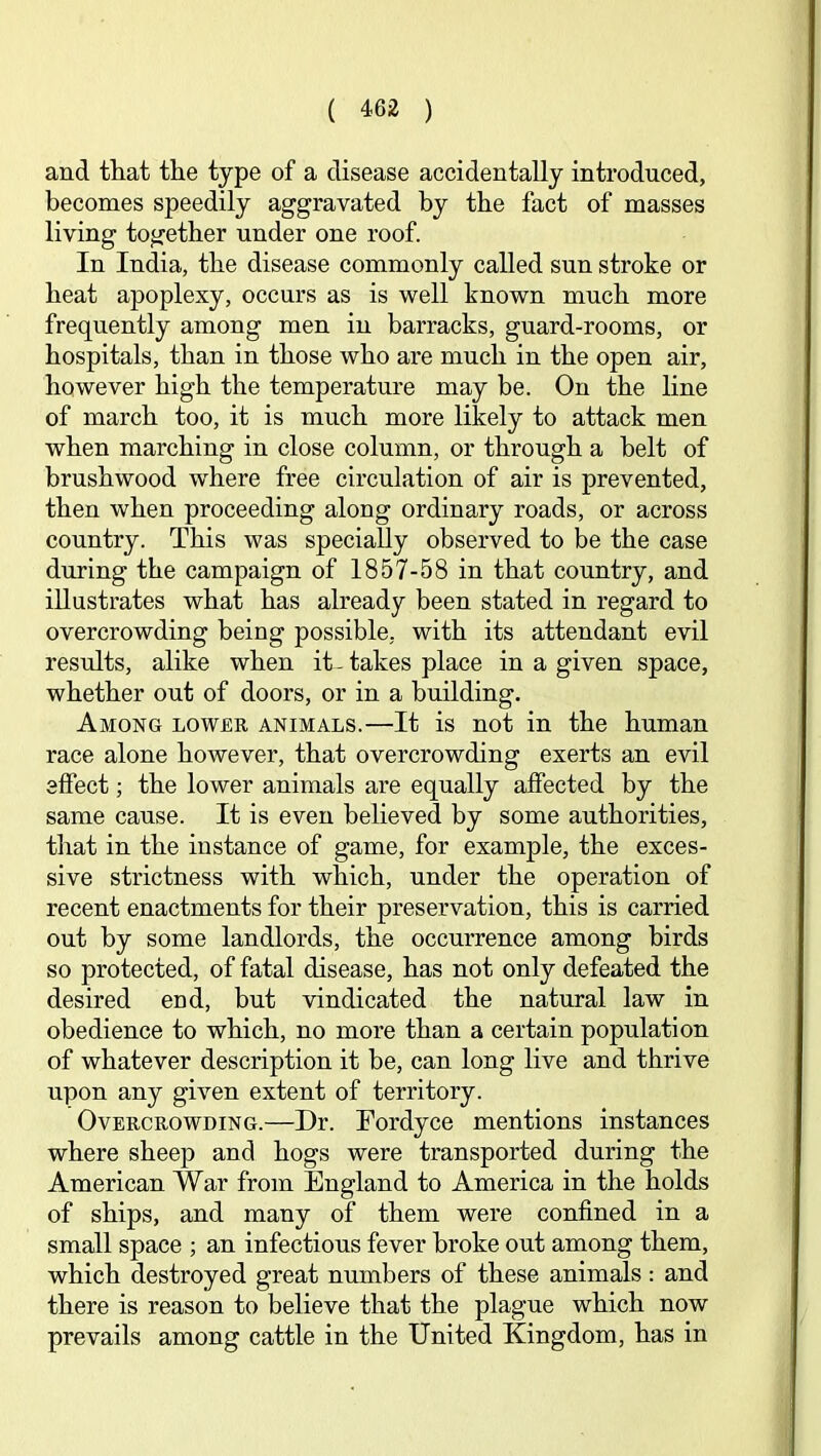 and that the type of a disease accidentally introduced, becomes speedily aggravated by the fact of masses living together under one roof. In India, the disease commonly called sun stroke or heat apoplexy, occurs as is well known much more frequently among men in barracks, guard-rooms, or hospitals, than in those who are much in the open air, however high the temperature may be. On the line of march too, it is much more likely to attack men when marching in close column, or through a belt of brushwood w'here free circulation of air is prevented, then when proceeding along ordinary roads, or across country. This was specially observed to be the case during the campaign of 1857-58 in that country, and illustrates what has already been stated in regard to overcrowding being possible, with its attendant evil results, alike when it-takes place in a given space, whether out of doors, or in a building. Among lower animals.—It is not in the human race alone however, that overcrowding exerts an evil effect; the lower animals are equally affected by the same cause. It is even believed by some authorities, that in the instance of game, for example, the exces- sive strictness with which, under the operation of recent enactments for their preservation, this is carried out by some landlords, the occurrence among birds so protected, of fatal disease, has not only defeated the desired end, but vindicated the natural law in obedience to which, no more than a certain population of whatever description it be, can long live and thrive upon any given extent of territory. Overcrowding.—Dr. Fordyce mentions instances where sheep and hogs were transported during the American War from England to America in the holds of ships, and many of them were confined in a small space ; an infectious fever broke out among them, which destroyed great numbers of these animals: and there is reason to believe that the plague which now prevails among cattle in the United Kingdom, has in