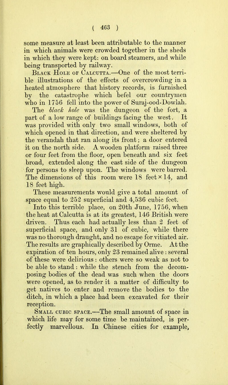 some measure at least been attributable to the manner in which animals were crowded together in the sheds in which they were kept: on board steamers, and while being transported by railway. Black Hole of Calcutta.—One of the most terri- ble illustrations of the effects of overcrowding in a heated atmosphere that history records, is furnished by the catastrophe which befel our countrymen who in 1756 fell into the power of Suraj-ood-Dowlah. The black hole was the dungeon of the fort, a part of a low range of buildings facing the west. It was provided with only two small windows, both of which opened in that direction, and were sheltered by the verandah that ran along its front; a door entered it on the north side. A wooden platform raised three or four feet from the floor, open beneath and six feet broad, extended along the east side of the dungeon for persons to sleep upon. The windows were barred. The dimensions of this room were 18 feet x 14, and 18 feet high. These measurements would give a total amount of space equal to 252 superficial and 4,536 cubic feet. Into this terrible place, on 20th June, 1756, when the heat at Calcutta is at its greatest, 146 British were driven. Thus each had actually less than 2 feet of superficial space, and only 31 of cubic, while there was no thorough draught, and no escape for vitiated air. The results are graphically described by Orme. At the expiration of ten hours, only 23 remained ahve : several of these were delirious : others were so weak as not to be able to stand ; while the stench from the decom- posing bodies of the dead was such when the doors were opened, as to render it a matter of difficulty to get natives to enter and remove the bodies to the ditch, in which a place had been excavated for their reception. Small cubic space.—The small amount of space in which fife may for some time be maintained, is per- fectly marvellous. In Chinese cities for example.